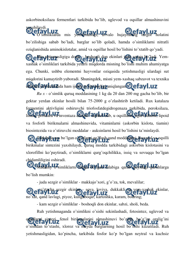  
 
askorbinoksilaza fermentlari tarkibida bo’lib, uglevod va oqsillar almashinuvini 
yaxshilaydi. 
O’simliklarda mis yetishmasligi, avvalo hujayraning turgor holatini 
bo’zilishiga sabab bo’ladi, barglar so’lib qoladi, hamda o’simliklarni nitratli 
oziqlanishida aminokislotalar, amid va oqsillar hosil bo’lishini to’xtatib qo’yadi. 
Mis yetismasligiga donli – boshoqli don ekinlari juda sezgir bo’ladi. Yem-
xashak o’simliklari tarkibida yetarli miqdorda misning bo’lishi muhim ahamiyatga 
ega. Chunki, ushbu elementni hayvonlar oziqasida yetishmasligi ulardagi sut 
miqdorini kamaytirib yuboradi. Shuningdek, misni yem-xashaq sabzavot va texnika 
ekinlari yetishtirishda ham ijobiy ta’siri borligi aniqlangan. 
Ru x - o’simlik quruq moddasining 1 kg da 20 dan 200 mg gacha bo’lib, bir 
gektar yerdan ekinlar hosili bilan 75-2000 g o’zlashtirib ketiladi. Rux katalaza 
fermentini aktivligini oshiruvchi triofosfatdegidrogenaza tarkibida, peroksilaza, 
linaza, proteaza va inventaza asosini  tashkil etib, u oqsillarni, uglevodlarni, lipoid 
va fosforli birikmalarni almashinuvida, vitaminlarni (askorbin kislota, tiamin) 
biosintezida va o’stiruvchi moddalar - auksinlarni hosil bo’lishini ta’minlaydi. 
Tarkibida rux bo’lgan o’g’itlarni qo’llash qand moddalarni, kraxmal va oqsilli 
birikmalar sintezini yaxshilaydi, quruq modda tarkibidagi askorbin kislotasini va 
xlorofillni ko’paytiradi, o’simliklarni qurg’oqchilikka, issiq va sovuqqa bo’lgan 
chidamliligini oshiradi. 
Madaniy o’simliklarni ruhga bo’lgan talabiga qarab quyidagi guruhlarga 
bo’lish mumkin: 
- juda sezgir o’simliklar - makkajo’xori, g’o’za, tok, mevalilar; 
- o’rtacha sezgir ekinlar - soya, loviya, dukkakli va yem-xashak ekinlar, 
no’xat, qand lavlagi, piyoz, kungaboqar, kartoshka, karam, bodring; 
- kam sezgir o’simliklar - boshoqli don ekinlar, sabzi, sholi, beda. 
Ruh yetishmaganda o’simlikni o’sishi sekinlashadi, fotosintez, uglevod va 
oqsillarni sintezi, fenol birikmalarini almashinuvi bo’zilib, bo’g’im oralig’ini 
o’sishdan to’xtashi, xloroz va mayda barglarning hosil bo’lishi kuzatiladi. Ruh 
yetishmasligidan, ko’pincha, tarkibida fosfor ko’p bo’lgan neytral va kuchsiz 
