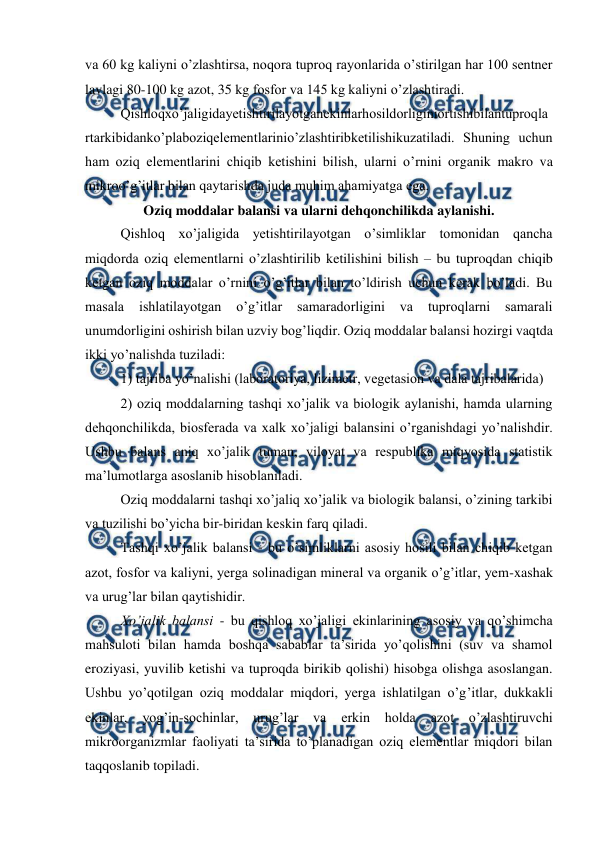  
 
va 60 kg kaliyni o’zlashtirsa, noqora tuproq rayonlarida o’stirilgan har 100 sentner 
lavlagi 80-100 kg azot, 35 kg fosfor va 145 kg kaliyni o’zlashtiradi. 
Qishloqxo’jaligidayetishtirilayotganekinlarhosildorliginiortishibilantuproqla
rtarkibidanko’plaboziqelementlarinio’zlashtiribketilishikuzatiladi. Shuning uchun 
ham oziq elementlarini chiqib ketishini bilish, ularni o’rnini organik makro va 
mikroo’g’itlar bilan qaytarishda juda muhim ahamiyatga ega. 
Oziq moddalar balansi va ularni dehqonchilikda aylanishi. 
Qishloq xo’jaligida yetishtirilayotgan o’simliklar tomonidan qancha 
miqdorda oziq elementlarni o’zlashtirilib ketilishini bilish – bu tuproqdan chiqib 
ketgan oziq moddalar o’rnini o’g’itlar bilan to’ldirish uchun kerak bo’ladi. Bu 
masala 
ishlatilayotgan 
o’g’itlar 
samaradorligini 
va 
tuproqlarni 
samarali 
unumdorligini oshirish bilan uzviy bog’liqdir. Oziq moddalar balansi hozirgi vaqtda 
ikki yo’nalishda tuziladi: 
1) tajriba yo’nalishi (laboratoriya, lizimetr, vegetasion va dala tajribalarida) 
2) oziq moddalarning tashqi xo’jalik va biologik aylanishi, hamda ularning 
dehqonchilikda, biosferada va xalk xo’jaligi balansini o’rganishdagi yo’nalishdir. 
Ushbu balans aniq xo’jalik tuman, viloyat va respublika miqyosida statistik 
ma’lumotlarga asoslanib hisoblaniladi. 
Oziq moddalarni tashqi xo’jaliq xo’jalik va biologik balansi, o’zining tarkibi 
va tuzilishi bo’yicha bir-biridan keskin farq qiladi. 
Tashqi xo’jalik balansi - bu o’simliklarni asosiy hosili bilan chiqib ketgan 
azot, fosfor va kaliyni, yerga solinadigan mineral va organik o’g’itlar, yem-xashak 
va urug’lar bilan qaytishidir. 
Xo’jalik balansi - bu qishloq xo’jaligi ekinlarining asosiy va qo’shimcha 
mahsuloti bilan hamda boshqa sabablar ta’sirida yo’qolishini (suv va shamol 
eroziyasi, yuvilib ketishi va tuproqda birikib qolishi) hisobga olishga asoslangan. 
Ushbu yo’qotilgan oziq moddalar miqdori, yerga ishlatilgan o’g’itlar, dukkakli 
ekinlar, 
yog’in-sochinlar, urug’lar 
va 
erkin holda 
azot 
o’zlashtiruvchi 
mikroorganizmlar faoliyati ta’sirida to’planadigan oziq elementlar miqdori bilan 
taqqoslanib topiladi. 
