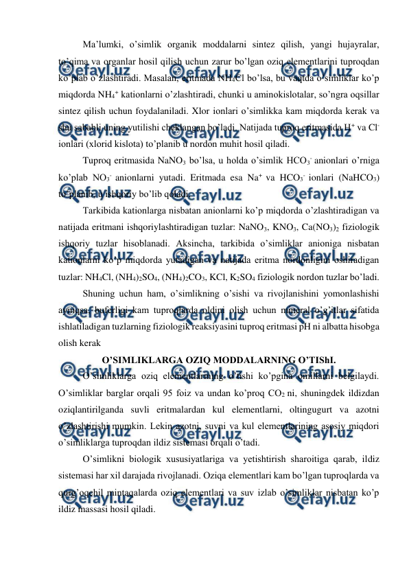  
 
Ma’lumki, o’simlik organik moddalarni sintez qilish, yangi hujayralar, 
to’qima va organlar hosil qilish uchun zarur bo’lgan oziq elementlarini tuproqdan 
ko’plab o’zlashtiradi. Masalan, eritmada NH4Cl bo’lsa, bu vaqtda o’simliklar ko’p 
miqdorda NH4+ kationlarni o’zlashtiradi, chunki u aminokislotalar, so’ngra oqsillar 
sintez qilish uchun foydalaniladi. Xlor ionlari o’simlikka kam miqdorda kerak va 
shu sababli uning yutilishi cheklangan bo’ladi. Natijada tuproq eritmasida H+ va Cl- 
ionlari (xlorid kislota) to’planib u nordon muhit hosil qiladi. 
Tuproq eritmasida NaNO3 bo’lsa, u holda o’simlik HCO3- anionlari o’rniga 
ko’plab NO3- anionlarni yutadi. Eritmada esa Na+ va HCO3- ionlari (NaHCO3) 
to’planib, u ishqoriy bo’lib qoladi. 
Tarkibida kationlarga nisbatan anionlarni ko’p miqdorda o’zlashtiradigan va 
natijada eritmani ishqoriylashtiradigan tuzlar: NaNO3, KNO3, Ca(NO3)2 fiziologik 
ishqoriy tuzlar hisoblanadi. Aksincha, tarkibida o’simliklar anioniga nisbatan 
kationlarni ko’p miqdorda yutadigan va natijada eritma nordonligini oshiradigan 
tuzlar: NH4Cl, (NH4)2SO4, (NH4)2CO3, KCl, K2SO4 fiziologik nordon tuzlar bo’ladi. 
Shuning uchun ham, o’simlikning o’sishi va rivojlanishini yomonlashishi 
ayniqsa, buferligi kam tuproqlarda oldini olish uchun mineral o’g’itlar sifatida 
ishlatiladigan tuzlarning fiziologik reaksiyasini tuproq eritmasi pH ni albatta hisobga 
olish kerak 
O’SIMLIKLARGA OZIQ MODDALARNING O’TIShI. 
O’simliklarga oziq elementlarining o’tishi ko’pgina omillarni belgilaydi. 
O’simliklar barglar orqali 95 foiz va undan ko’proq CO2 ni, shuningdek ildizdan 
oziqlantirilganda suvli eritmalardan kul elementlarni, oltingugurt va azotni 
o’zlashtirishi mumkin. Lekin azotni, suvni va kul elementlarining asosiy miqdori 
o’simliklarga tuproqdan ildiz sistemasi orqali o’tadi. 
O’simlikni biologik xususiyatlariga va yetishtirish sharoitiga qarab, ildiz 
sistemasi har xil darajada rivojlanadi. Oziqa elementlari kam bo’lgan tuproqlarda va 
qurg’oqchil mintaqalarda oziq elementlari va suv izlab o’simliklar nisbatan ko’p 
ildiz massasi hosil qiladi. 
