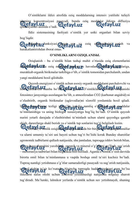  
 
O’simliklarni ildizi atrofida oziq moddalarning intensiv yutilishi tufayli 
ularning konsentrasiyasi pasayadi, bunda oziq moddalar ildizga diffuziya 
qonuniyatlari asosida o’tadi. 
Ildiz sistemasining faoliyati o’simlik yer ustki organlari bilan uzviy 
bog’liqdir. 
Ildizning funksiyasi 
faqat suv va oziq elementlarini yutish va 
harakatlantirishdan iborat emas. 
O’SIMLIKLARNI OZIQLANIShI. 
Oziqlanish - bu o’simlik bilan tashqi muhit o’rtasida oziq elementlarini 
almashinuvidir. Bu oziq moddalar tuproq va havodan o’simlik hujayralariga, 
murakkab organik birikmalar tarkibiga o’tib, o’simlik tomonidan parchalanib, undan 
yangi moddalarni hosil qilishidir. 
Quyosh energiyasi o’simlik uchun asosiy organik moddalarni parchalovchi va 
hosil yaratuvchi manba bo’lib xizmat qiladi. O’simliklarni havodan oziqlanishi 
fotosintez jarayoniga asoslangan bo’lib, u atmosferadan CO2 (karbonat angidrid) ni 
o’zlashtirib, organik birikmalar (uglevodlar)ni xlorofil yordamida hosil qiladi. 
Ushbu jarayoNning tezligi yorug’liq issiqliq namliq o’simlikni oziq moddalar 
ta’minlanishiga va uning biologik xususiyatiga bog’liq bo’ladi. O’simlik quyosh 
nurini yetarli darajada o’zlashtirishni ta’minlash uchun ularni quyoshga qaratib 
ekish, daraxtlarga shakl berish va o’simlik tup sonlarini tug’ri belgilash lozim. 
Demak, o’simlik oziqlanish jarayoni asosida bir-biriga mos keladigan omillar 
va ularni umumiy ta’siri uni hayoti uchun tug’ri bo’lishi kerak Bunday sharoitlar 
agronomik tadbirlarni qullash natijasida, shu jumladan, tuproqqa ishlov berish bilan, 
suv va havo sharoitini yaxshilash, organik va mineral o’g’itlarni qo’llash, sug’orish 
– meliorasiya tadbirlari bilan birgalikda olib boriladi. Agarda o’simlik o’sish davrida 
birorta omil bilan ta’minlanmasa u vaqtda boshqa omil ta’siri kuchsiz bo’ladi. 
Tuproq namligi yetishmasa o’g’itlar samaradorligi pasayadi va sug’orish natijasida, 
u omil ijobiy ta’sir ko’rsatadi. Aksincha tuproqda haddan tashqari nam bo’lsa 
ildizlarni nafas olishi uchun kislorod yetishmasligi natijasida noqulay sharoit 
tug’diradi. Ma’lumki, lalmikor yerlarda o’simlik uchun suv yetishmaydi, shuning 
