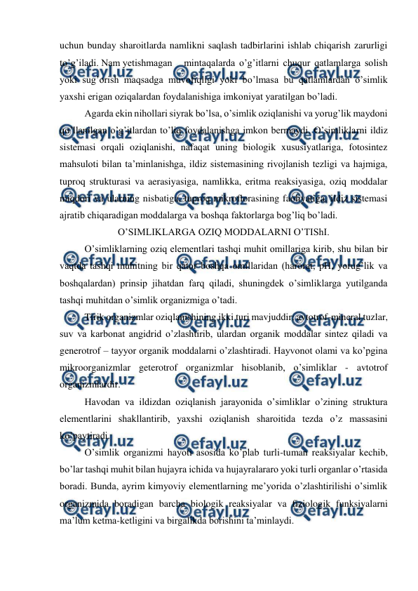 
 
uchun bunday sharoitlarda namlikni saqlash tadbirlarini ishlab chiqarish zarurligi 
to’g’iladi. Nam yetishmagan 
mintaqalarda o’g’itlarni chuqur qatlamlarga solish 
yoki sug’orish maqsadga muvofiqligi yoki bo’lmasa bu qatlamlardan o’simlik 
yaxshi erigan oziqalardan foydalanishiga imkoniyat yaratilgan bo’ladi. 
Agarda ekin nihollari siyrak bo’lsa, o’simlik oziqlanishi va yorug’lik maydoni 
qo’llanilgan o’g’itlardan to’liq foydalanishga imkon bermaydi. O’simliklarni ildiz 
sistemasi orqali oziqlanishi, nafaqat uning biologik xususiyatlariga, fotosintez 
mahsuloti bilan ta’minlanishga, ildiz sistemasining rivojlanish tezligi va hajmiga, 
tuproq strukturasi va aerasiyasiga, namlikka, eritma reaksiyasiga, oziq moddalar 
miqdori va ularning nisbatiga, tuproq mikroflorasining faoliyatiga, ildiz sistemasi 
ajratib chiqaradigan moddalarga va boshqa faktorlarga bog’liq bo’ladi. 
O’SIMLIKLARGA OZIQ MODDALARNI O’TIShI. 
O’simliklarning oziq elementlari tashqi muhit omillariga kirib, shu bilan bir 
vaqtda tashqi muhitning bir qator boshqa omillaridan (harorat, pH, yorug’lik va 
boshqalardan) prinsip jihatdan farq qiladi, shuningdek o’simliklarga yutilganda 
tashqi muhitdan o’simlik organizmiga o’tadi. 
Tirik organizmlar oziqlanishining ikki turi mavjuddir: avtotrof-mineral tuzlar, 
suv va karbonat angidrid o’zlashtirib, ulardan organik moddalar sintez qiladi va 
generotrof – tayyor organik moddalarni o’zlashtiradi. Hayvonot olami va ko’pgina 
mikroorganizmlar geterotrof organizmlar hisoblanib, o’simliklar - avtotrof 
organizmlardir. 
Havodan va ildizdan oziqlanish jarayonida o’simliklar o’zining struktura 
elementlarini shakllantirib, yaxshi oziqlanish sharoitida tezda o’z massasini 
ko’paytiradi. 
O’simlik organizmi hayoti asosida ko’plab turli-tuman reaksiyalar kechib, 
bo’lar tashqi muhit bilan hujayra ichida va hujayralararo yoki turli organlar o’rtasida 
boradi. Bunda, ayrim kimyoviy elementlarning me’yorida o’zlashtirilishi o’simlik 
organizmida boradigan barcha biologik reaksiyalar va fiziologik funksiyalarni 
ma’lum ketma-ketligini va birgalikda borishini ta’minlaydi. 
