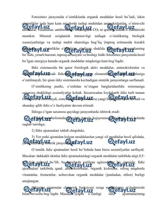  
 
Fotosintez jarayonida o’simliklarda organik moddalar hosil bo’ladi, lekin 
o’simliklar juda ham kam miqdorda tashqi muhitdan aminokislotalar, o’stiruvchi 
moddalar, vitaminlar, antibiotiklar, shuningdek CO2 ni qorong’ulikda o’zlashtirishi 
mumkin. 
Mineral 
oziqlanish 
intensivligi 
nafaqat 
o’simlikning 
biologik 
xususiyatlariga va tashqi muhit sharoitiga bog’liq (tuproq eritmasida kerakli 
miqdorda va o’simliklar o’zlashtira oladigan shaklda kimyoviy elementlarning 
bo’lishi, yetarli harorat, tuproq aerasiyasi va boshq), balki fotosintez jarayonida hosil 
bo’lgan energiya hamda organik moddalar miqdoriga ham bog’liqdir. 
Ildiz sistemasida bir qator fiziologik aktiv moddalar, aminokislotalar va 
oqsillar sintezi boradi. Ildizdagi hamma oziqa elementlari yer ustki organlariga 
o’zatilmaydi, bir qism ildiz sistemasida kechadigan sintetik jarayonlarga sarflanadi. 
O’simlikning pastki, o’sishdan to’xtagan barglaridanildiz sistemasiga 
saxaroza shaklidagi assimilyatlar keladi. Saxarozadan foydalanib ildiz turli tuman 
birikmalarni sintezlaydi, sintez mahsulotlaridan esa yangi hujayralar hosil bo’ladi va 
shunday qilib ildiz o’z faoliyatini davom ettiradi. 
Ildizga o’tgan saxaroza quyidagi jarayonlarda ishtirok etadi: 
1) Ildiz metobolizmida, o’sishda hamda hujayraning fiziologik faol holatda 
saqlab turishga;  
2) Ildiz ajratmalari ishlab chiqishda;  
3) Yer ustki qismidan kelgan moddalardan yangi xil moddalar hosil qilishda, 
ya’ni ildizning sintetik jarayonlarida. 
O’simlik ildiz ajratmalari hosil bo’lishida ham biroz assimilyatlar sarflaydi. 
Masalan: dukkakli ekinlar ildiz ajratmalaridagi organik moddalar tarkibida atigi 0,5-
0,7 foiz uglerod bo’lib, bu barglarda yutilgan uglerodning bir qismidir. Ildiz 
ajratmalari tarkibida qand, aminokislotalar, organik kislotalar, ozroq miqdorda 
vitaminlar, fermentlar, uchuvchan organik moddalar (jumladan, etilen) borligi 
aniqlangan. 
Ildizning ajratmalar chiqarish funksiyasi oziqa moddalarini o’zlashtirishi 
bilan bevosita bog’liqdir. Masalan: lyupin  o’simligi 
ildiz 
ajratmalarining 
