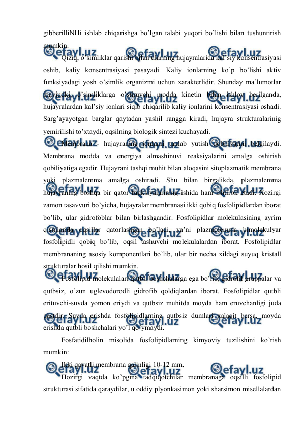  
 
gibberilliNHi ishlab chiqarishga bo’lgan talabi yuqori bo’lishi bilan tushuntirish 
mumkin. 
Qiziq, o’simliklar qarishi bilan ularning hujayralarida kal’siy konsentrasiyasi 
oshib, kaliy konsentrasiyasi pasayadi. Kaliy ionlarning ko’p bo’lishi aktiv 
funksiyadagi yosh o’simlik organizmi uchun xarakterlidir. Shunday ma’lumotlar 
mavjudki, o’simliklarga o’stiruvchi modda kinetin bilan ishlov berilganda, 
hujayralardan kal’siy ionlari siqib chiqarilib kaliy ionlarini konsentrasiyasi oshadi. 
Sarg’ayayotgan barglar qaytadan yashil rangga kiradi, hujayra strukturalarinig 
yemirilishi to’xtaydi, oqsilning biologik sintezi kuchayadi. 
Membrana - hujayraning ionlarni tanlab yutish qobiliyatini belgilaydi. 
Membrana modda va energiya almashinuvi reaksiyalarini amalga oshirish 
qobiliyatiga egadir. Hujayrani tashqi muhit bilan aloqasini sitoplazmatik membrana 
yoki plazmalemma amalga oshiradi. Shu bilan birgalikda, plazmalemma 
hujayraning boshqa bir qator funksiyalarining ishida ham ishtirok etadi. Xozirgi 
zamon tasavvuri bo’yicha, hujayralar membranasi ikki qobiq fosfolipidlardan iborat 
bo’lib, ular gidrofoblar bilan birlashgandir. Fosfolipidlar molekulasining ayrim 
qismlarida oqsillar qatorlashgan bo’ladi, ya’ni plazmolemma bimolekulyar 
fosfolipidli qobiq bo’lib, oqsil tashuvchi molekulalardan iborat. Fosfolipidlar 
membrananing asosiy komponentlari bo’lib, ular bir necha xildagi suyuq kristall 
strukturalar hosil qilishi mumkin. 
Fosfolipid molekulalari qutbli boshchalarga ega bo’lib, gidrofil gruppalar va 
qutbsiz, o’zun uglevodorodli gidrofib qoldiqlardan iborat. Fosfolipidlar qutbli 
erituvchi-suvda yomon eriydi va qutbsiz muhitda moyda ham eruvchanligi juda 
pastdir. Suvda erishda fosfolipidlarning qutbsiz dumlari xalaqit bersa, moyda 
erishda qutbli boshchalari yo’l qo’ymaydi. 
Fosfatidilholin misolida fosfolipidlarning kimyoviy tuzilishini ko’rish 
mumkin: 
Ikki qavatli membrana qalinligi 10-12 mm. 
Hozirgi vaqtda ko’pgina tadqiqotchilar membranaga oqsilli fosfolipid 
strukturasi sifatida qaraydilar, u oddiy plyonkasimon yoki sharsimon misellalardan 
