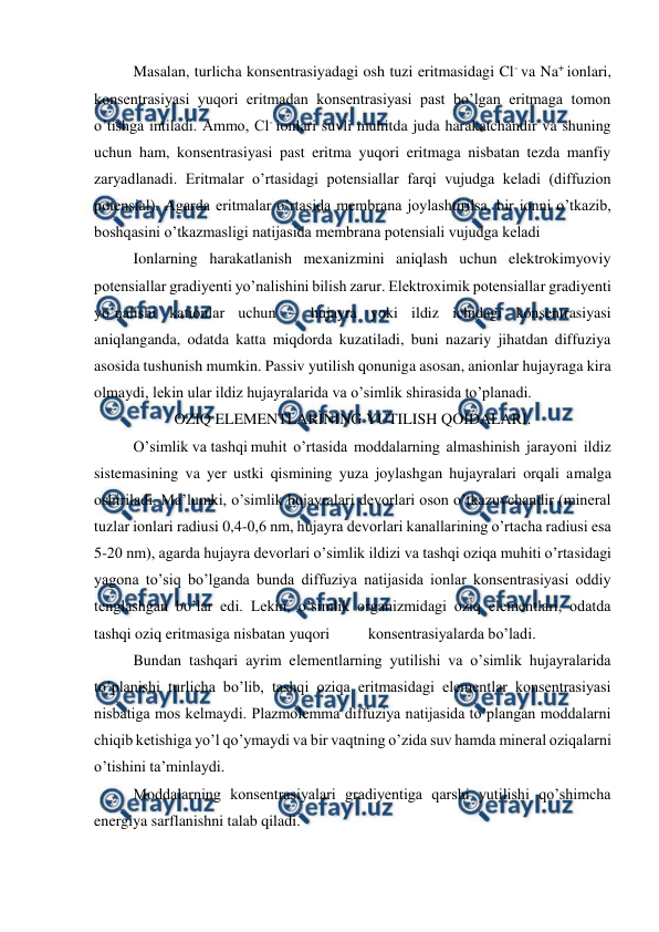  
 
Masalan, turlicha konsentrasiyadagi osh tuzi eritmasidagi Cl- va Na+ ionlari, 
konsentrasiyasi yuqori eritmadan konsentrasiyasi past bo’lgan eritmaga tomon 
o’tishga intiladi. Ammo, Cl- ionlari suvli muhitda juda harakatchandir va shuning 
uchun ham, konsentrasiyasi past eritma yuqori eritmaga nisbatan tezda manfiy 
zaryadlanadi. Eritmalar o’rtasidagi potensiallar farqi vujudga keladi (diffuzion 
potensial). Agarda eritmalar o’rtasida membrana joylashtirilsa, bir ionni o’tkazib, 
boshqasini o’tkazmasligi natijasida membrana potensiali vujudga keladi 
Ionlarning harakatlanish mexanizmini aniqlash uchun elektrokimyoviy 
potensiallar gradiyenti yo’nalishini bilish zarur. Elektroximik potensiallar gradiyenti 
yo’nalishi kationlar uchun – hujayra yoki ildiz ichidagi konsentrasiyasi 
aniqlanganda, odatda katta miqdorda kuzatiladi, buni nazariy jihatdan diffuziya 
asosida tushunish mumkin. Passiv yutilish qonuniga asosan, anionlar hujayraga kira 
olmaydi, lekin ular ildiz hujayralarida va o’simlik shirasida to’planadi. 
OZIQ ELEMENTLARINING YUTILISH QOIDALARI. 
O’simlik va tashqi muhit o’rtasida moddalarning almashinish jarayoni ildiz 
sistemasining va yer ustki qismining yuza joylashgan hujayralari orqali amalga 
oshiriladi. Ma’lumki, o’simlik hujayralari devorlari oson o’tkazuvchandir (mineral 
tuzlar ionlari radiusi 0,4-0,6 nm, hujayra devorlari kanallarining o’rtacha radiusi esa 
5-20 nm), agarda hujayra devorlari o’simlik ildizi va tashqi oziqa muhiti o’rtasidagi 
yagona to’siq bo’lganda bunda diffuziya natijasida ionlar konsentrasiyasi oddiy 
tenglashgan bo’lar edi. Lekin, o’simlik organizmidagi oziq elementlari, odatda 
tashqi oziq eritmasiga nisbatan yuqori 
konsentrasiyalarda bo’ladi. 
Bundan tashqari ayrim elementlarning yutilishi va o’simlik hujayralarida 
to’planishi turlicha bo’lib, tashqi oziqa eritmasidagi elementlar konsentrasiyasi 
nisbatiga mos kelmaydi. Plazmolemma diffuziya natijasida to’plangan moddalarni 
chiqib ketishiga yo’l qo’ymaydi va bir vaqtning o’zida suv hamda mineral oziqalarni 
o’tishini ta’minlaydi. 
Moddalarning konsentrasiyalari gradiyentiga qarshi yutilishi qo’shimcha 
energiya sarflanishni talab qiladi. 
