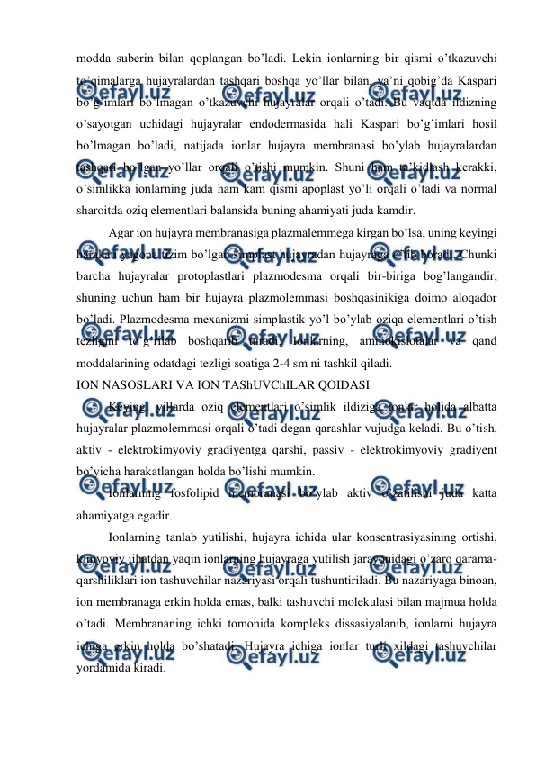  
 
modda suberin bilan qoplangan bo’ladi. Lekin ionlarning bir qismi o’tkazuvchi 
to’qimalarga hujayralardan tashqari boshqa yo’llar bilan, ya’ni qobig’da Kaspari 
bo’g’imlari bo’lmagan o’tkazuvchi hujayralar orqali o’tadi. Bu vaqtda ildizning 
o’sayotgan uchidagi hujayralar endodermasida hali Kaspari bo’g’imlari hosil 
bo’lmagan bo’ladi, natijada ionlar hujayra membranasi bo’ylab hujayralardan 
tashqari bo’lgan yo’llar orqali o’tishi mumkin. Shuni ham ta’kidlash kerakki, 
o’simlikka ionlarning juda ham kam qismi apoplast yo’li orqali o’tadi va normal 
sharoitda oziq elementlari balansida buning ahamiyati juda kamdir. 
Agar ion hujayra membranasiga plazmalemmega kirgan bo’lsa, uning keyingi 
harakati yagona tizim bo’lgan simplast hujayradan hujayraga o’tib boradi. Chunki 
barcha hujayralar protoplastlari plazmodesma orqali bir-biriga bog’langandir, 
shuning uchun ham bir hujayra plazmolemmasi boshqasinikiga doimo aloqador 
bo’ladi. Plazmodesma mexanizmi simplastik yo’l bo’ylab oziqa elementlari o’tish 
tezligini to’g’rilab boshqarib turadi. Ionlarning, aminokislotalar va qand 
moddalarining odatdagi tezligi soatiga 2-4 sm ni tashkil qiladi. 
ION NASOSLARI VA ION TAShUVChILAR QOIDASI 
Keyingi yillarda oziq elementlari o’simlik ildiziga ionlar holida albatta 
hujayralar plazmolemmasi orqali o’tadi degan qarashlar vujudga keladi. Bu o’tish, 
aktiv - elektrokimyoviy gradiyentga qarshi, passiv - elektrokimyoviy gradiyent 
bo’yicha harakatlangan holda bo’lishi mumkin. 
Ionlarning fosfolipid membranasi bo’ylab aktiv o’zatilishi juda katta 
ahamiyatga egadir. 
Ionlarning tanlab yutilishi, hujayra ichida ular konsentrasiyasining ortishi, 
kimyoviy jihatdan yaqin ionlarning hujayraga yutilish jarayonidagi o’zaro qarama-
qarshiliklari ion tashuvchilar nazariyasi orqali tushuntiriladi. Bu nazariyaga binoan, 
ion membranaga erkin holda emas, balki tashuvchi molekulasi bilan majmua holda 
o’tadi. Membrananing ichki tomonida kompleks dissasiyalanib, ionlarni hujayra 
ichiga erkin holda bo’shatadi. Hujayra ichiga ionlar turli xildagi tashuvchilar 
yordamida kiradi. 
