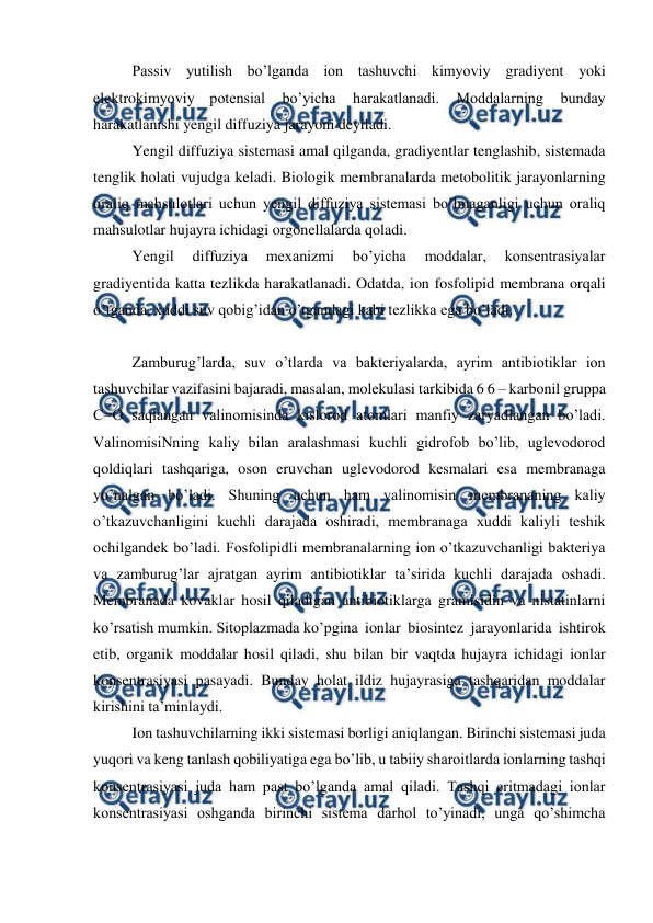  
 
Passiv yutilish bo’lganda ion tashuvchi kimyoviy gradiyent yoki 
elektrokimyoviy potensial 
bo’yicha 
harakatlanadi. 
Moddalarning 
bunday 
harakatlanishi yengil diffuziya jarayoni deyiladi. 
Yengil diffuziya sistemasi amal qilganda, gradiyentlar tenglashib, sistemada 
tenglik holati vujudga keladi. Biologik membranalarda metobolitik jarayonlarning 
oraliq mahsulotlari uchun yengil diffuziya sistemasi bo’lmaganligi uchun oraliq 
mahsulotlar hujayra ichidagi orgonellalarda qoladi. 
Yengil 
diffuziya 
mexanizmi 
bo’yicha 
moddalar, 
konsentrasiyalar 
gradiyentida katta tezlikda harakatlanadi. Odatda, ion fosfolipid membrana orqali 
o’tganda, xuddi suv qobig’idan o’tgandagi kabi tezlikka ega bo’ladi. 
 
Zamburug’larda, suv o’tlarda va bakteriyalarda, ayrim antibiotiklar ion 
tashuvchilar vazifasini bajaradi, masalan, molekulasi tarkibida 6 6 – karbonil gruppa 
C=O saqlangan valinomisinda kislorod atomlari manfiy zaryadlangan bo’ladi. 
ValinomisiNning kaliy bilan aralashmasi kuchli gidrofob bo’lib, uglevodorod 
qoldiqlari tashqariga, oson eruvchan uglevodorod kesmalari esa membranaga 
yo’nalgan bo’ladi. Shuning uchun ham valinomisin membrananing kaliy 
o’tkazuvchanligini kuchli darajada oshiradi, membranaga xuddi kaliyli teshik 
ochilgandek bo’ladi. Fosfolipidli membranalarning ion o’tkazuvchanligi bakteriya 
va zamburug’lar ajratgan ayrim antibiotiklar ta’sirida kuchli darajada oshadi. 
Membranada kovaklar hosil qiladigan antibiotiklarga gramisidin va nistatinlarni 
ko’rsatish mumkin. Sitoplazmada ko’pgina ionlar biosintez jarayonlarida ishtirok 
etib, organik moddalar hosil qiladi, shu bilan bir vaqtda hujayra ichidagi ionlar 
konsentrasiyasi pasayadi. Bunday holat ildiz hujayrasiga tashqaridan moddalar 
kirishini ta’minlaydi. 
Ion tashuvchilarning ikki sistemasi borligi aniqlangan. Birinchi sistemasi juda 
yuqori va keng tanlash qobiliyatiga ega bo’lib, u tabiiy sharoitlarda ionlarning tashqi 
konsentrasiyasi juda ham past bo’lganda amal qiladi. Tashqi eritmadagi ionlar 
konsentrasiyasi oshganda birinchi sistema darhol to’yinadi, unga qo’shimcha 
