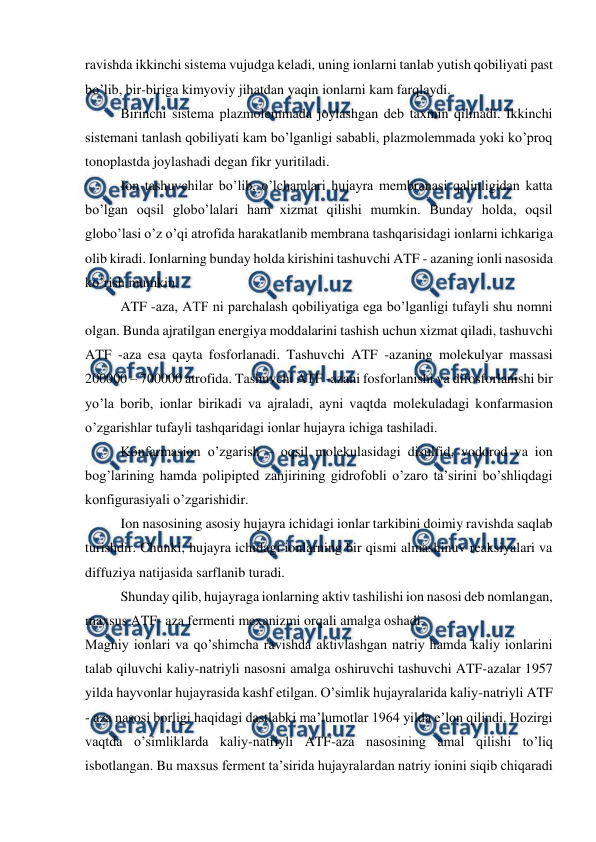  
 
ravishda ikkinchi sistema vujudga keladi, uning ionlarni tanlab yutish qobiliyati past 
bo’lib, bir-biriga kimyoviy jihatdan yaqin ionlarni kam farqlaydi. 
Birinchi sistema plazmolemmada joylashgan deb taxmin qilinadi. Ikkinchi 
sistemani tanlash qobiliyati kam bo’lganligi sababli, plazmolemmada yoki ko’proq 
tonoplastda joylashadi degan fikr yuritiladi. 
Ion tashuvchilar bo’lib, o’lchamlari hujayra membranasi qalinligidan katta 
bo’lgan oqsil globo’lalari ham xizmat qilishi mumkin. Bunday holda, oqsil 
globo’lasi o’z o’qi atrofida harakatlanib membrana tashqarisidagi ionlarni ichkariga 
olib kiradi. Ionlarning bunday holda kirishini tashuvchi ATF - azaning ionli nasosida 
ko’rish mumkin. 
ATF -aza, ATF ni parchalash qobiliyatiga ega bo’lganligi tufayli shu nomni 
olgan. Bunda ajratilgan energiya moddalarini tashish uchun xizmat qiladi, tashuvchi 
ATF -aza esa qayta fosforlanadi. Tashuvchi ATF -azaning molekulyar massasi 
200000 – 700000 atrofida. Tashuvchi ATF -azani fosforlanishi va difosforlanishi bir 
yo’la borib, ionlar birikadi va ajraladi, ayni vaqtda molekuladagi konfarmasion 
o’zgarishlar tufayli tashqaridagi ionlar hujayra ichiga tashiladi. 
Konfarmasion o’zgarish – oqsil molekulasidagi disulfid, vodorod va ion 
bog’larining hamda polipipted zanjirining gidrofobli o’zaro ta’sirini bo’shliqdagi 
konfigurasiyali o’zgarishidir. 
Ion nasosining asosiy hujayra ichidagi ionlar tarkibini doimiy ravishda saqlab 
turishdir. Chunki, hujayra ichidagi ionlarning bir qismi almashinuv reaksiyalari va 
diffuziya natijasida sarflanib turadi. 
Shunday qilib, hujayraga ionlarning aktiv tashilishi ion nasosi deb nomlangan, 
maxsus ATF- aza fermenti mexanizmi orqali amalga oshadi. 
Magniy ionlari va qo’shimcha ravishda aktivlashgan natriy hamda kaliy ionlarini 
talab qiluvchi kaliy-natriyli nasosni amalga oshiruvchi tashuvchi ATF-azalar 1957 
yilda hayvonlar hujayrasida kashf etilgan. O’simlik hujayralarida kaliy-natriyli ATF 
- aza nasosi borligi haqidagi dastlabki ma’lumotlar 1964 yilda e’lon qilindi. Hozirgi 
vaqtda o’simliklarda kaliy-natriyli ATF-aza nasosining amal qilishi to’liq 
isbotlangan. Bu maxsus ferment ta’sirida hujayralardan natriy ionini siqib chiqaradi 
