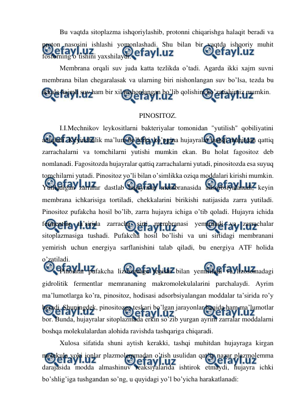  
 
Bu vaqtda sitoplazma ishqoriylashib, protonni chiqarishga halaqit beradi va 
proton nasosini ishlashi yomonlashadi. Shu bilan bir vaqtda ishqoriy muhit 
fosforning o’tishini yaxshilaydi. 
Membrana orqali suv juda katta tezlikda o’tadi. Agarda ikki xajm suvni 
membrana bilan chegaralasak va ularning biri nishonlangan suv bo’lsa, tezda bu 
ikkala hajmli suv ham bir xil nishonlangan bo’lib qolishini ko’zatishimiz mumkin. 
 
PINOSITOZ. 
I.I.Mechnikov leykositlarni bakteriyalar tomonidan "yutilish" qobiliyatini 
aniqladi. Keyinchalik ma’lum bo’ldiki, ko’pgina hujayralar tashqi muhitdan qattiq 
zarrachalarni va tomchilarni yutishi mumkin ekan. Bu holat fagositoz deb 
nomlanadi. Fagositozda hujayralar qattiq zarrachalarni yutadi, pinositozda esa suyuq 
tomchilarni yutadi. Pinositoz yo’li bilan o’simlikka oziqa moddalari kirishi mumkin. 
Yutiladigan zarralar dastlab hujayralar membranasida adsorbsiyalanadi, keyin 
membrana ichkarisiga tortiladi, chekkalarini birikishi natijasida zarra yutiladi. 
Pinositoz pufakcha hosil bo’lib, zarra hujayra ichiga o’tib qoladi. Hujayra ichida 
fermentlar ta’sirida zarracha sirti membranasi yemiriladi va zarrachalar 
sitoplazmasiga tushadi. Pufakcha hosil bo’lishi va uni sirtidagi membranani 
yemirish uchun energiya sarflanishini talab qiladi, bu energiya ATF holida 
o’zatiladi. 
Pinositar pufakcha lizosomaga tegishi bilan yemiriladi va lizosomadagi 
gidrolitik fermentlar memrananing makromolekulalarini parchalaydi. Ayrim 
ma’lumotlarga ko’ra, pinositoz, hodisasi adsorbsiyalangan moddalar ta’sirida ro’y 
beradi. Shuningdek, pinositozga teskari bo’lgan jarayonlar haqida ham ma’lumotlar 
bor. Bunda, hujayralar sitoplazmada erkin so’zib yurgan ayrim zarralar moddalarni 
boshqa molekulalardan alohida ravishda tashqariga chiqaradi. 
Xulosa sifatida shuni aytish kerakki, tashqi muhitdan hujayraga kirgan 
molekula yoki ionlar plazmolemmadan o’tish usulidan qat’iy nazar plazmolemma 
darajasida modda almashinuv reaksiyalarida ishtirok etmaydi, hujayra ichki 
bo’shlig’iga tushgandan so’ng, u quyidagi yo’l bo’yicha harakatlanadi: 
