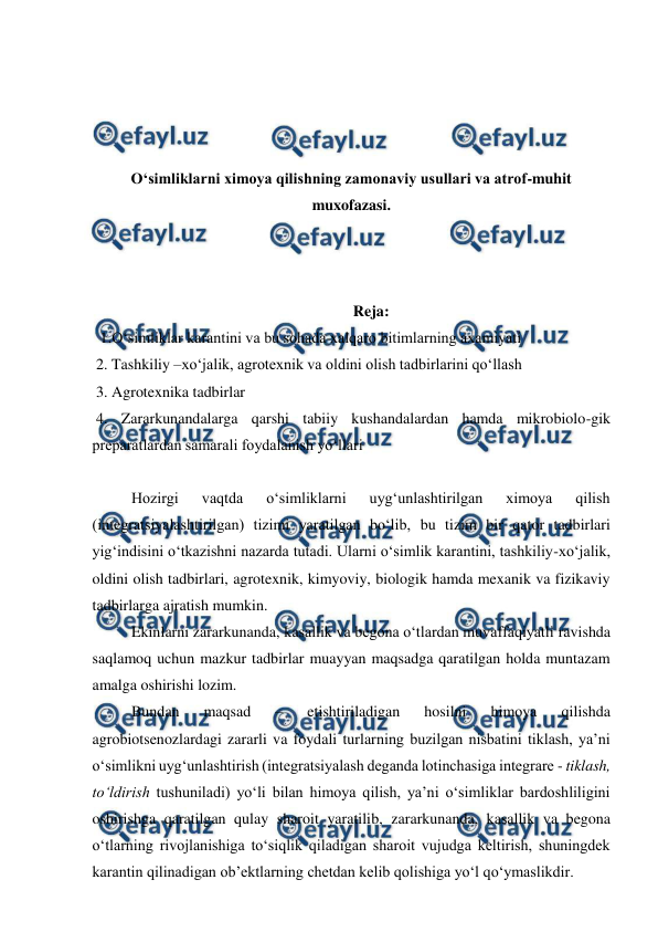  
 
 
 
 
 
O‘simliklarni ximoya qilishning zamonaviy usullari va atrof-muhit 
muxofazasi. 
 
 
 
Reja: 
1.O‘simliklar karantini va bu sohada xalqaro bitimlarning axamiyati 
 2. Tashkiliy –xo‘jalik, agrotexnik va oldini olish tadbirlarini qo‘llash 
 3. Agrotexnika tadbirlar 
 4. Zararkunandalarga qarshi tabiiy kushandalardan hamda mikrobiolo-gik 
preparatlardan samarali foydalanish yo‘llari 
 
Hozirgi 
vaqtda 
o‘simliklarni 
uyg‘unlashtirilgan 
ximoya 
qilish 
(integratsiyalashtirilgan) tizimi yaratilgan bo‘lib, bu tizim bir qator tadbirlari 
yig‘indisini o‘tkazishni nazarda tutadi. Ularni o‘simlik karantini, tashkiliy-xo‘jalik, 
oldini olish tadbirlari, agrotexnik, kimyoviy, biologik hamda mexanik va fizikaviy 
tadbirlarga ajratish mumkin.  
Ekinlarni zararkunanda, kasallik va begona o‘tlardan muvaffaqiyatli ravishda 
saqlamoq uchun mazkur tadbirlar muayyan maqsadga qaratilgan holda muntazam 
amalga oshirishi lozim.  
Bundan 
maqsad 
– 
etishtiriladigan 
hosilni 
himoya 
qilishda 
agrobiotsenozlardagi zararli va foydali turlarning buzilgan nisbatini tiklash, ya’ni 
o‘simlikni uyg‘unlashtirish (integratsiyalash deganda lotinchasiga integrare - tiklash, 
to‘ldirish tushuniladi) yo‘li bilan himoya qilish, ya’ni o‘simliklar bardoshliligini 
oshirishga qaratilgan qulay sharoit yaratilib, zararkunanda, kasallik va begona 
o‘tlarning rivojlanishiga to‘siqlik qiladigan sharoit vujudga keltirish, shuningdek 
karantin qilinadigan ob’ektlarning chetdan kelib qolishiga yo‘l qo‘ymaslikdir. 
