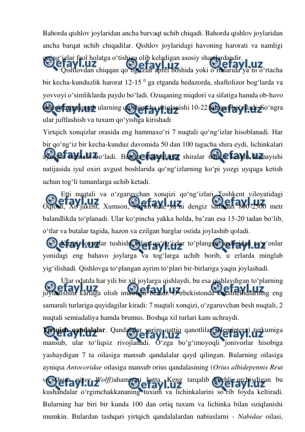  
 
Bahorda qishlov joylaridan ancha barvaqt uchib chiqadi. Bahorda qishlov joylaridan 
ancha barqat uchib chiqadilar. Qishlov joylaridagi havoning harorati va namligi 
qo‘ng‘izlar faol holatga o‘tishiga olib keladigan asosiy shartlardandir. 
Qishlovdan chiqqan qo‘ng‘izlar aprel boshida yoki o‘rtalarida ya’ni o‘rtacha 
bir kecha-kunduzlik harorat 12-15 0 ga etganda bedazorda, shaftolizor bog‘larda va 
yovvoyi o‘simliklarda paydo bo‘ladi. Ozuqaning miqdori va sifatiga hamda ob-havo 
sharoitlariga qarab ularning qo‘shimcha oziqlanishi 10-22 kunga cho‘ziladi. So‘ngra 
ular juftlashish va tuxum qo‘yishga kirishadi 
Yirtqich xonqizlar orasida eng hammaxo‘ri 7 nuqtali qo‘ng‘izlar hisoblanadi. Har 
bir qo‘ng‘iz bir kecha-kunduz davomida 50 dan 100 tagacha shira eydi, lichinkalari 
ayniqsa badnafs bo‘ladi. Barcha makonlarda shiralar nufuzi keskin kamayishi 
natijasida iyul oxiri avgust boshlarida qo‘ng‘izlarning ko‘pi yozgi uyquga ketish 
uchun tog‘li tumanlarga uchib ketadi.  
Etti nuqtali va o‘zgaruvchan xonqizi qo‘ng‘izlari Toshkent viloyatidagi 
Oqtosh, Xo‘jakent, Xumson, Suvko‘kda, ya’ni dengiz sathidan 800-2500 metr 
balandlikda to‘planadi. Ular ko‘pincha yakka holda, ba’zan esa 15-20 tadan bo‘lib, 
o‘tlar va butalar tagida, hazon va ezilgan barglar ostida joylashib qoladi. 
Kuzgi sovuqlar tushishi bilan qo‘ng‘izlar to‘plangan joylaridan to‘g‘onlar 
yonidagi eng bahavo joylarga va tog‘larga uchib borib, u erlarda minglab 
yig‘ilishadi. Qishlovga to‘plangan ayrim to‘plari bir-birlariga yaqin joylashadi.  
Ular odatda har yili bir xil joylarga qishlaydi, bu esa qishlaydigan to‘plarning 
joylanishini kartaga olish imkonini beradi. O‘zbekistonda koksinellidlarning eng 
samarali turlariga quyidagilar kiradi: 7 nuqtali xonqizi, o‘zgaruvchan besh nuqtali, 2 
nuqtali semiadaliya hamda brumus. Boshqa xil turlari kam uchraydi. 
Yirtqich qandalalar. Qandalalar yarim qattiq qanotlilar (Hemiptera) turkumiga 
mansub, ular to‘liqsiz rivojlanadi. O‘zga bo‘g‘imoyoqli jonivorlar hisobiga 
yashaydigan 7 ta oilasiga mansub qandalalar qayd qilingan. Bularning oilasiga 
ayniqsa Antocoridae oilasiga mansub orius qandalasining (Orius albidepennis Reut 
va Orius niger Wolff)ahamiyati katta. Keng tarqalib kuchli urchiydigan bu 
kushandalar o‘rgimchakkananing tuxum va lichinkalarini so‘rib foyda keltiradi. 
Bularning har biri bir kunda 100 dan ortiq tuxum va lichinka bilan oziqlanishi 
mumkin. Bulardan tashqari yirtqich qandalalardan nabiuslarni - Nabidae oilasi, 
