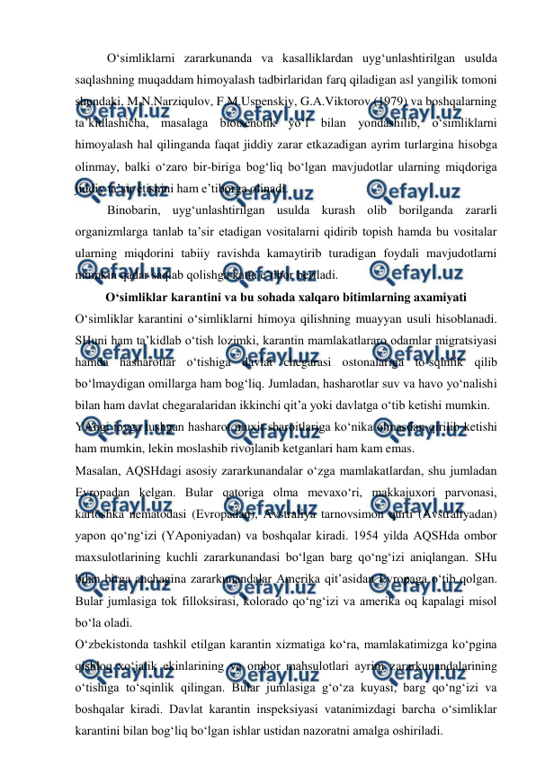  
 
O‘simliklarni zararkunanda va kasalliklardan uyg‘unlashtirilgan usulda 
saqlashning muqaddam himoyalash tadbirlaridan farq qiladigan asl yangilik tomoni 
shundaki, M.N.Narziqulov, F.M.Uspenskiy, G.A.Viktorov (1979) va boshqalarning 
ta’kidlashicha, masalaga biotsenotik yo‘l bilan yondashilib, o‘simliklarni 
himoyalash hal qilinganda faqat jiddiy zarar etkazadigan ayrim turlargina hisobga 
olinmay, balki o‘zaro bir-biriga bog‘liq bo‘lgan mavjudotlar ularning miqdoriga 
jiddiy ta’sir etishini ham e’tiborga olinadi.  
Binobarin, uyg‘unlashtirilgan usulda kurash olib borilganda zararli 
organizmlarga tanlab ta’sir etadigan vositalarni qidirib topish hamda bu vositalar 
ularning miqdorini tabiiy ravishda kamaytirib turadigan foydali mavjudotlarni 
mumkin qadar saqlab qolishga katta e’tibor beriladi. 
O‘simliklar karantini va bu sohada xalqaro bitimlarning axamiyati 
O‘simliklar karantini o‘simliklarni himoya qilishning muayyan usuli hisoblanadi. 
SHuni ham ta’kidlab o‘tish lozimki, karantin mamlakatlararo odamlar migratsiyasi 
hamda hasharotlar o‘tishiga davlat chegarasi ostonalariga to‘sqinlik qilib 
bo‘lmaydigan omillarga ham bog‘liq. Jumladan, hasharotlar suv va havo yo‘nalishi 
bilan ham davlat chegaralaridan ikkinchi qit’a yoki davlatga o‘tib ketishi mumkin. 
YAngi joyga tushgan hasharot muxit sharoitlariga ko‘nika olmasdan qirilib ketishi 
ham mumkin, lekin moslashib rivojlanib ketganlari ham kam emas. 
Masalan, AQSHdagi asosiy zararkunandalar o‘zga mamlakatlardan, shu jumladan 
Evropadan kelgan. Bular qatoriga olma mevaxo‘ri, makkajuxori parvonasi, 
kartoshka nematodasi (Evropadan), Avstraliya tarnovsimon qurti (Avstraliyadan) 
yapon qo‘ng‘izi (YAponiyadan) va boshqalar kiradi. 1954 yilda AQSHda ombor 
maxsulotlarining kuchli zararkunandasi bo‘lgan barg qo‘ng‘izi aniqlangan. SHu 
bilan birga anchagina zararkunandalar Amerika qit’asidan Evropaga o‘tib qolgan. 
Bular jumlasiga tok filloksirasi, kolorado qo‘ng‘izi va amerika oq kapalagi misol 
bo‘la oladi.  
O‘zbekistonda tashkil etilgan karantin xizmatiga ko‘ra, mamlakatimizga ko‘pgina 
qishloq xo‘jalik ekinlarining va ombor mahsulotlari ayrim zararkunandalarining 
o‘tishiga to‘sqinlik qilingan. Bular jumlasiga g‘o‘za kuyasi, barg qo‘ng‘izi va 
boshqalar kiradi. Davlat karantin inspeksiyasi vatanimizdagi barcha o‘simliklar 
karantini bilan bog‘liq bo‘lgan ishlar ustidan nazoratni amalga oshiriladi.  
