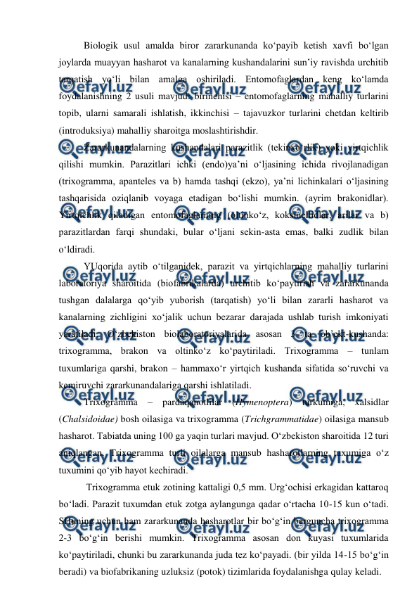  
 
Biologik usul amalda biror zararkunanda ko‘payib ketish xavfi bo‘lgan 
joylarda muayyan hasharot va kanalarning kushandalarini sun’iy ravishda urchitib 
tarqatish yo‘li bilan amalga oshiriladi. Entomofaglardan keng ko‘lamda 
foydalanishning 2 usuli mavjud: birinchisi – entomofaglarning mahalliy turlarini 
topib, ularni samarali ishlatish, ikkinchisi – tajavuzkor turlarini chetdan keltirib 
(introduksiya) mahalliy sharoitga moslashtirishdir. 
Zararkunandalarning kushandalari parazitlik (tekinxo‘rlik) yoki yirtqichlik 
qilishi mumkin. Parazitlari ichki (endo)ya’ni o‘ljasining ichida rivojlanadigan 
(trixogramma, apanteles va b) hamda tashqi (ekzo), ya’ni lichinkalari o‘ljasining 
tashqarisida oziqlanib voyaga etadigan bo‘lishi mumkin. (ayrim brakonidlar). 
Yirtqichlik qiladigan entomofaglarning (oltinko‘z, koksinellidlar, arilar va b) 
parazitlardan farqi shundaki, bular o‘ljani sekin-asta emas, balki zudlik bilan 
o‘ldiradi.  
YUqorida aytib o‘tilganidek, parazit va yirtqichlarning mahalliy turlarini 
laboratoriya sharoitida (biofabrikalarda) urchitib ko‘paytirish va zararkunanda 
tushgan dalalarga qo‘yib yuborish (tarqatish) yo‘li bilan zararli hasharot va 
kanalarning zichligini xo‘jalik uchun bezarar darajada ushlab turish imkoniyati 
yaratiladi. O‘zbekiston biolaboratoriyalarida asosan 3 ta ob’ekt-kushanda: 
trixogramma, brakon va oltinko‘z ko‘paytiriladi. Trixogramma – tunlam 
tuxumlariga qarshi, brakon – hammaxo‘r yirtqich kushanda sifatida so‘ruvchi va 
kemiruvchi zararkunandalariga qarshi ishlatiladi. 
Trixogramma – pardaqanotlilar (Hymenoptera) turkumiga, xalsidlar 
(Chalsidoidae) bosh oilasiga va trixogramma (Trichgrammatidae) oilasiga mansub 
hasharot. Tabiatda uning 100 ga yaqin turlari mavjud. O‘zbekiston sharoitida 12 turi 
aniqlangan. Trixogramma turli oilalarga mansub hasharotlarning tuxumiga o‘z 
tuxumini qo‘yib hayot kechiradi. 
 Trixogramma etuk zotining kattaligi 0,5 mm. Urg‘ochisi erkagidan kattaroq 
bo‘ladi. Parazit tuxumdan etuk zotga aylangunga qadar o‘rtacha 10-15 kun o‘tadi. 
SHuning uchun ham zararkunanda hasharotlar bir bo‘g‘in berguncha trixogramma 
2-3 bo‘g‘in berishi mumkin. Trixogramma asosan don kuyasi tuxumlarida 
ko‘paytiriladi, chunki bu zararkunanda juda tez ko‘payadi. (bir yilda 14-15 bo‘g‘in 
beradi) va biofabrikaning uzluksiz (potok) tizimlarida foydalanishga qulay keladi.  
