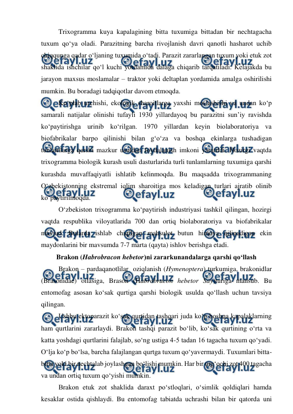  
 
Trixogramma kuya kapalagining bitta tuxumiga bittadan bir nechtagacha 
tuxum qo‘ya oladi. Parazitning barcha rivojlanish davri qanotli hasharot uchib 
chiqqunga qadar o‘ljaning tuxumida o‘tadi. Parazit zararlangan tuxum yoki etuk zot 
shaklida ishchilar qo‘l kuchi yordamida dalaga chiqarib tarqatiladi. Kelajakda bu 
jarayon maxsus moslamalar – traktor yoki deltaplan yordamida amalga oshirilishi 
mumkin. Bu boradagi tadqiqotlar davom etmoqda.  
Ko‘plab urchishi, ekologik sharoitlarga yaxshi moslashishi va undan ko‘p 
samarali natijalar olinishi tufayli 1930 yillardayoq bu parazitni sun’iy ravishda 
ko‘paytirishga urinib ko‘rilgan. 1970 yillardan keyin biolaboratoriya va 
biofabrikalar barpo qilinishi bilan g‘o‘za va boshqa ekinlarga tushadigan 
tunlamlarga qarshi mazkur usuldan foydalanish imkoni yaratildi. Hozirgi vaqtda 
trixogramma biologik kurash usuli dasturlarida turli tunlamlarning tuxumiga qarshi 
kurashda muvaffaqiyatli ishlatib kelinmoqda. Bu maqsadda trixogrammaning 
O‘zbekistonning ekstremal iqlim sharoitiga mos keladigan turlari ajratib olinib 
ko‘paytirilmoqda. 
O‘zbekiston trixogramma ko‘paytirish industriyasi tashkil qilingan, hozirgi 
vaqtda respublika viloyatlarida 700 dan ortiq biolaboratoriya va biofabrikalar 
mavjud. Bularda ishlab chiqilgan mahsulot butun himoya qilinadigan ekin 
maydonlarini bir mavsumda 7-7 marta (qayta) ishlov berishga etadi. 
Brakon (Habrobracon hebetor)ni zararkunandalarga qarshi qo‘llash 
Brakon – pardaqanotlilar  oziqlanish (Hymenoptera) turkumiga, brakonidlar 
(Brasonidae) oilasiga, Brason (Habrobracon hebetor Say)turiga mansub. Bu 
entomofag asosan ko‘sak qurtiga qarshi biologik usulda qo‘llash uchun tavsiya 
qilingan. 
Ushbu ektoparazit ko‘sak qurtidan tashqari juda ko‘p boshqa kapalaklarning 
ham qurtlarini zararlaydi. Brakon tashqi parazit bo‘lib, ko‘sak qurtining o‘rta va 
katta yoshdagi qurtlarini falajlab, so‘ng ustiga 4-5 tadan 16 tagacha tuxum qo‘yadi. 
O‘lja ko‘p bo‘lsa, barcha falajlangan qurtga tuxum qo‘yavermaydi. Tuxumlari bitta-
bitta yoki bir nechtalab joylashgan bo‘lishi mumkin. Har bir urg‘ochi zot 400 tagacha 
va undan ortiq tuxum qo‘yishi mumkin.  
Brakon etuk zot shaklida daraxt po‘stloqlari, o‘simlik qoldiqlari hamda 
kesaklar ostida qishlaydi. Bu entomofag tabiatda uchrashi bilan bir qatorda uni 
