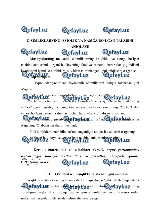  
1 
 
 
 
 
 
O‘SIMLIKLARNING ISSIQLIK VA NAMGA BO‘LGAN TALABINI 
ANIQLASH 
 
Mashg‘ulotning maqsadi- o‘simliklarning issiqlikka va namga bo‘lgan 
talabini aniqlashni o‘rganish. Havoning faol va samarali haroratlar yig‘indisini 
hisoblashni hamda o‘simliklarni suv bilan ta’minlanganligini aniqlashni o‘rganish. 
Topshiriqlar: 
1. O‘quv adabiyotlaridan foydalanib o‘simliklarni issiqqa talabchanligini 
o‘rganish; 
2. Termik resurslar haqida to‘liq tushunchaga ega bo‘lish; 
3. Jadvalda berilgan ma’lumotlar asosida o‘rtacha oylik havo haroratlarining 
yillik o‘zgarishi grafigini chizing. Grafikka asosan havo haroartining 5oC, 10 oC dan 
yuqori bo‘lgan davrni va shu davr uchun haroratlar yig‘indisini  hisoblang; 
4. O‘simlikning pishib etilishi uchun zarur bo‘lgan issiqlikni hisoblashni 
o‘rganing (O‘zbekiston sharoiti uchun); 
5. O‘simliklarni nam bilan ta’minlanganligin aniqlash usullarini o‘rganing; 
6. Kuzgi bug‘doyni suvga bo‘lgan talabini aniqlashni o‘rganing. 
 
 Kerakli materiallar va asboblar: darslik, o‘quv qo‘llanmalar, 
meteorologik stansiya ma’lumotlari va jadvallar, chizg‘ich, qalam, 
kalkulyator va h.k. 
 
 
1.1. O‘simliklarni issiqlikka talabchanligini aniqlash 
Issiqlik resurslari va uning ahamiyati. Iqlim qishloq xo‘jalik ishlab chiqarishida 
muhim va ko‘pincha hal qiluvchi rol o‘ynaydi. SHunin uchun ham qishloq 
xo‘jaligini rivojlanishi oziq-ovqat xavfsizligini ta’minlash uchun iqlim resurslaridan 
maksimal darajada foydalanish muhim ahamiyatga ega. 
