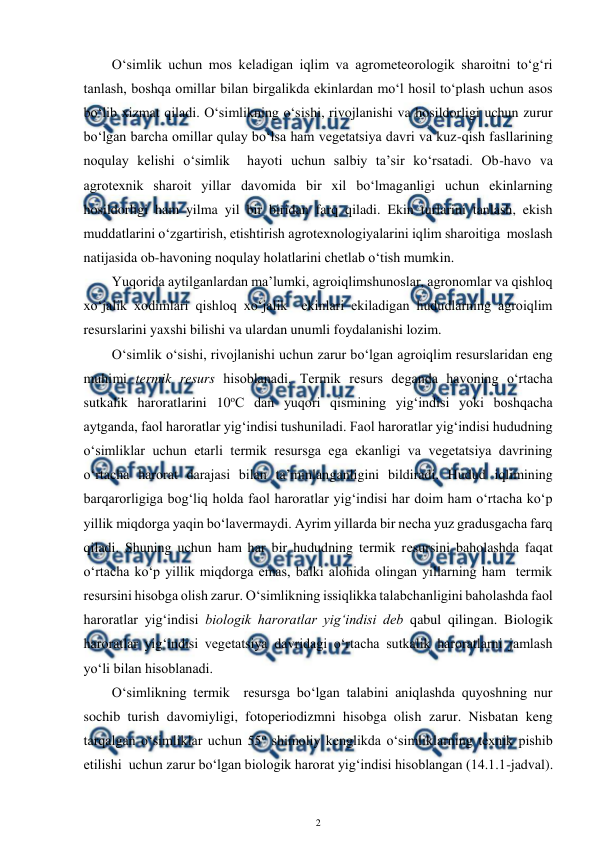  
2 
 
O‘simlik uchun mos keladigan iqlim va agrometeorologik sharoitni to‘g‘ri 
tanlash, boshqa omillar bilan birgalikda ekinlardan mo‘l hosil to‘plash uchun asos 
bo‘lib xizmat qiladi. O‘simlikning o‘sishi, rivojlanishi va hosildorligi uchun zurur 
bo‘lgan barcha omillar qulay bo‘lsa ham vegetatsiya davri va kuz-qish fasllarining 
noqulay kelishi o‘simlik  hayoti uchun salbiy ta’sir ko‘rsatadi. Ob-havo va 
agrotexnik sharoit yillar davomida bir xil bo‘lmaganligi uchun ekinlarning 
hosildorligi ham yilma yil bir biridan farq qiladi. Ekin turlarini tanlash, ekish 
muddatlarini o‘zgartirish, etishtirish agrotexnologiyalarini iqlim sharoitiga  moslash 
natijasida ob-havoning noqulay holatlarini chetlab o‘tish mumkin.  
Yuqorida aytilganlardan ma’lumki, agroiqlimshunoslar, agronomlar va qishloq 
xo‘jalik xodimlari qishloq xo‘jalik  ekinlari ekiladigan hududlarning agroiqlim 
resurslarini yaxshi bilishi va ulardan unumli foydalanishi lozim. 
O‘simlik o‘sishi, rivojlanishi uchun zarur bo‘lgan agroiqlim resurslaridan eng  
muhimi termik resurs hisoblanadi. Termik resurs deganda havoning o‘rtacha 
sutkalik haroratlarini 10oC dan yuqori qismining yig‘indisi yoki boshqacha 
aytganda, faol haroratlar yig‘indisi tushuniladi. Faol haroratlar yig‘indisi hududning 
o‘simliklar uchun etarli termik resursga ega ekanligi va vegetatsiya davrining 
o‘rtacha harorat darajasi bilan ta’minlanganligini bildiradi. Hudud iqlimining 
barqarorligiga bog‘liq holda faol haroratlar yig‘indisi har doim ham o‘rtacha ko‘p 
yillik miqdorga yaqin bo‘lavermaydi. Ayrim yillarda bir necha yuz gradusgacha farq 
qiladi. Shuning uchun ham har bir hududning termik resursini baholashda faqat 
o‘rtacha ko‘p yillik miqdorga emas, balki alohida olingan yillarning ham  termik 
resursini hisobga olish zarur. O‘simlikning issiqlikka talabchanligini baholashda faol 
haroratlar yig‘indisi biologik haroratlar yig‘indisi deb qabul qilingan. Biologik 
haroratlar yig‘indisi vegetatsiya davridagi o‘rtacha sutkalik haroratlarni jamlash 
yo‘li bilan hisoblanadi. 
O‘simlikning termik  resursga bo‘lgan talabini aniqlashda quyoshning nur 
sochib turish davomiyligi, fotoperiodizmni hisobga olish zarur. Nisbatan keng 
tarqalgan o‘simliklar uchun 55o shimoliy kenglikda o‘simliklarning texnik pishib 
etilishi  uchun zarur bo‘lgan biologik harorat yig‘indisi hisoblangan (14.1.1-jadval). 
