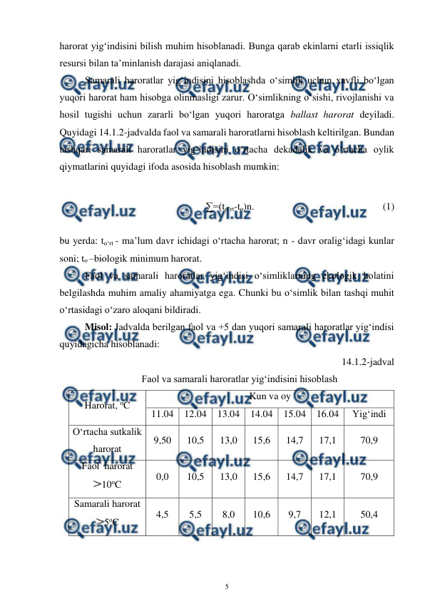  
5 
 
harorat yig‘indisini bilish muhim hisoblanadi. Bunga qarab ekinlarni etarli issiqlik 
resursi bilan ta’minlanish darajasi aniqlanadi.   
Samarali haroratlar yig‘indisini hisoblashda o‘simlik uchun xavfli bo‘lgan 
yuqori harorat ham hisobga olinmasligi zarur. O‘simlikning o‘sishi, rivojlanishi va 
hosil tugishi uchun zararli bo‘lgan yuqori haroratga ballast harorat deyiladi. 
Quyidagi 14.1.2-jadvalda faol va samarali haroratlarni hisoblash keltirilgan. Bundan 
tashqari samarali haroratlar yig‘indisini o‘rtacha dekadalik va o‘rtacha oylik 
qiymatlarini quyidagi ifoda asosida hisoblash mumkin: 
 
 
 
 
∑=(to‘rt-to)n.  
 
 
 
 
(1) 
 
bu yerda: to‘rt - ma’lum davr ichidagi o‘rtacha harorat; n - davr oralig‘idagi kunlar 
soni; to –biologik minimum harorat. 
Faol va samarali haroratlar yig‘indisi o‘simliklarning ekologik holatini 
belgilashda muhim amaliy ahamiyatga ega. Chunki bu o‘simlik bilan tashqi muhit 
o‘rtasidagi o‘zaro aloqani bildiradi. 
 
Misol: Jadvalda berilgan faol va +5 dan yuqori samarali haroratlar yig‘indisi 
quyidagicha hisoblanadi: 
14.1.2-jadval 
Faol va samarali haroratlar yig‘indisini hisoblash 
Harorat, oC 
Kun va oy 
11.04 
12.04 
13.04 
14.04 
15.04 
16.04 
Yig‘indi 
O‘rtacha sutkalik 
harorat 
9,50 
10,5 
13,0 
15,6 
14,7 
17,1 
70,9 
Faol  harorat 
10oC 
0,0 
10,5 
13,0 
15,6 
14,7 
17,1 
70,9 
Samarali harorat 
5oC 
4,5 
5,5 
8,0 
10,6 
9,7 
12,1 
50,4 
 

