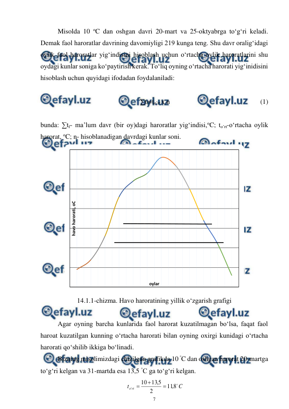 
7 
 
 
Misolda 10 oC dan oshgan davri 20-mart va 25-oktyabrga to‘g‘ri keladi. 
Demak faol haroratlar davrining davomiyligi 219 kunga teng. Shu davr oralig‘idagi 
oylik faol haroratlar yig‘indisini hisoblash uchun o‘rtacha oylik haroratlarini shu 
oydagi kunlar soniga ko‘paytirish kerak. To‘liq oyning o‘rtacha harorati yig‘inidisini 
hisoblash uchun quyidagi ifodadan foydalaniladi:  
 
∑tf=to’rt x n   
 
 
 
 
(1) 
 
 
bunda: ∑tf- ma’lum davr (bir oy)dagi haroratlar yig‘indisi,oC; to’rt-o‘rtacha oylik 
harorat, oC; n- hisoblanadigan davrdagi kunlar soni. 
 
14.1.1-chizma. Havo haroratining yillik o‘zgarish grafigi 
 
 
Agar oyning barcha kunlarida faol harorat kuzatilmagan bo‘lsa, faqat faol 
haroat kuzatilgan kunning o‘rtacha harorati bilan oyning oxirgi kunidagi o‘rtacha 
harorati qo‘shilib ikkiga bo‘linadi. 
 
Bizning misolimizdagi chizilgan grafikda 10 °C dan oshgan harorat 20-martga 
to‘g‘ri kelgan va 31-martda esa 13,5 °C ga to‘g‘ri kelgan. 
 
C
t
rt
o

8
,
11
2
5
,
13
10
'



 
havo harorati, oC
oylar
