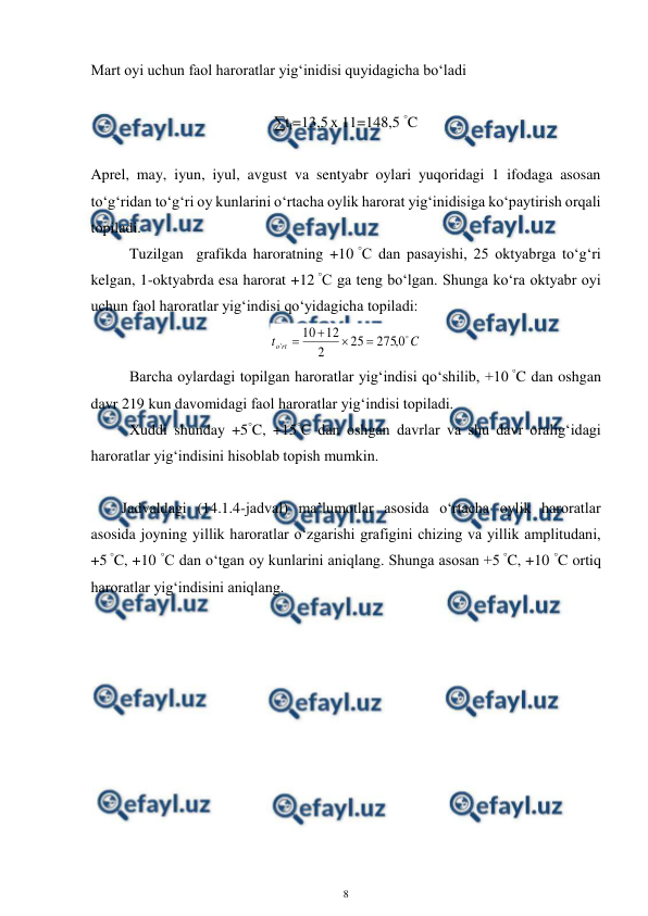  
8 
 
Mart oyi uchun faol haroratlar yig‘inidisi quyidagicha bo‘ladi 
 
∑tf=13,5 x 11=148,5 °C 
 
Aprel, may, iyun, iyul, avgust va sentyabr oylari yuqoridagi 1 ifodaga asosan 
to‘g‘ridan to‘g‘ri oy kunlarini o‘rtacha oylik harorat yig‘inidisiga ko‘paytirish orqali 
topiladi.  
 
Tuzilgan  grafikda haroratning +10 °C dan pasayishi, 25 oktyabrga to‘g‘ri 
kelgan, 1-oktyabrda esa harorat +12 °C ga teng bo‘lgan. Shunga ko‘ra oktyabr oyi 
uchun faol haroratlar yig‘indisi qo‘yidagicha topiladi:  
C
t
rt
o

0
,
275
25
2
12
10
'




 
 
Barcha oylardagi topilgan haroratlar yig‘indisi qo‘shilib, +10 °C dan oshgan 
davr 219 kun davomidagi faol haroratlar yig‘indisi topiladi.  
 
Xuddi shunday +5°C, +15°C dan oshgan davrlar va shu davr oralig‘idagi 
haroratlar yig‘indisini hisoblab topish mumkin. 
  
  Jadvaldagi (14.1.4-jadval) ma’lumotlar asosida o‘rtacha oylik haroratlar 
asosida joyning yillik haroratlar o‘zgarishi grafigini chizing va yillik amplitudani, 
+5 °C, +10 °C dan o‘tgan oy kunlarini aniqlang. Shunga asosan +5 °C, +10 °C ortiq 
haroratlar yig‘indisini aniqlang. 
 
 
 
 
 
 
 
 
 
 
 
