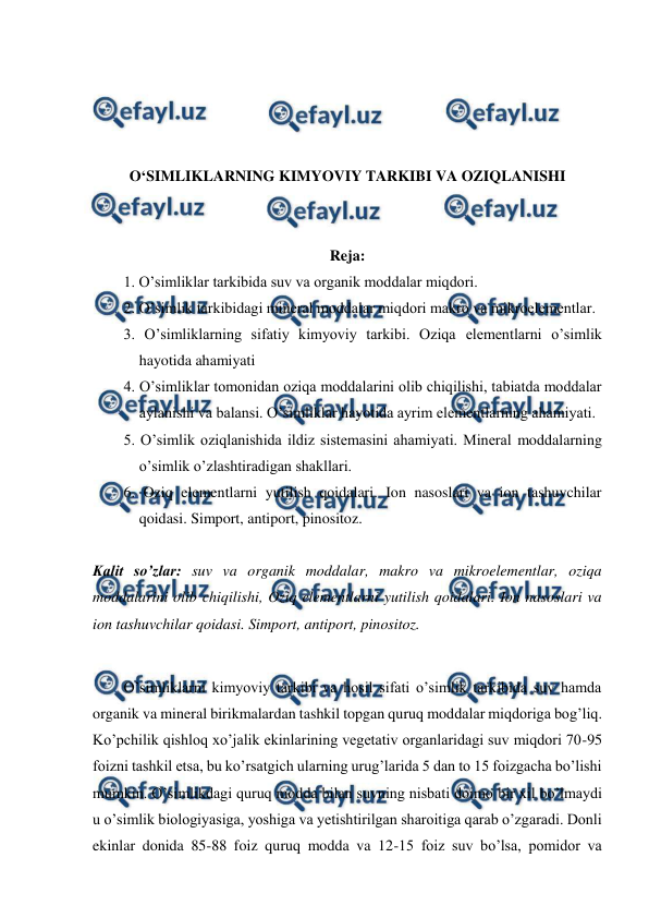  
 
 
 
 
 
O‘SIMLIKLARNING KIMYOVIY TARKIBI VA OZIQLANISHI 
 
 
Reja: 
1. O’simliklar tarkibida suv va organik moddalar miqdori. 
2. O’simlik tarkibidagi mineral moddalar miqdori makro va mikroelementlar. 
3. O’simliklarning sifatiy kimyoviy tarkibi. Oziqa elementlarni o’simlik 
hayotida ahamiyati 
4. O’simliklar tomonidan oziqa moddalarini olib chiqilishi, tabiatda moddalar 
aylanishi va balansi. O’simliklar hayotida ayrim elementlarning ahamiyati. 
5. O’simlik oziqlanishida ildiz sistemasini ahamiyati. Mineral moddalarning 
o’simlik o’zlashtiradigan shakllari. 
6. Oziq elementlarni yutilish qoidalari. Ion nasoslari va ion tashuvchilar 
qoidasi. Simport, antiport, pinositoz. 
 
Kalit so’zlar: suv va organik moddalar, makro va mikroelementlar, oziqa 
moddalarini olib chiqilishi, Oziq elementlarni yutilish qoidalari. Ion nasoslari va 
ion tashuvchilar qoidasi. Simport, antiport, pinositoz. 
 
O’simliklarni kimyoviy tarkibi va hosil sifati o’simlik tarkibida suv hamda 
organik va mineral birikmalardan tashkil topgan quruq moddalar miqdoriga bog’liq. 
Ko’pchilik qishloq xo’jalik ekinlarining vegetativ organlaridagi suv miqdori 70-95 
foizni tashkil etsa, bu ko’rsatgich ularning urug’larida 5 dan to 15 foizgacha bo’lishi 
mumkin. O’simlikdagi quruq modda bilan suvning nisbati doimo bir xil bo’lmaydi 
u o’simlik biologiyasiga, yoshiga va yetishtirilgan sharoitiga qarab o’zgaradi. Donli 
ekinlar donida 85-88 foiz quruq modda va 12-15 foiz suv bo’lsa, pomidor va 
