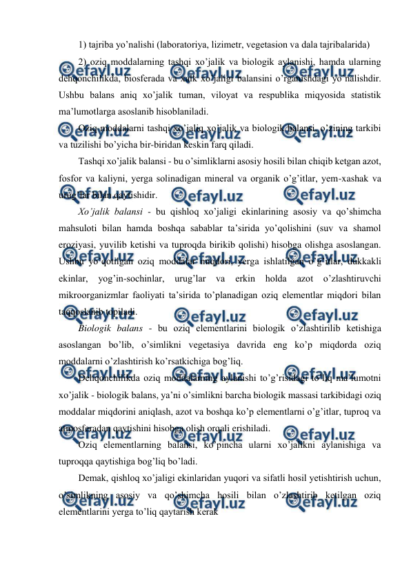  
 
1) tajriba yo’nalishi (laboratoriya, lizimetr, vegetasion va dala tajribalarida) 
2) oziq moddalarning tashqi xo’jalik va biologik aylanishi, hamda ularning 
dehqonchilikda, biosferada va xalk xo’jaligi balansini o’rganishdagi yo’nalishdir. 
Ushbu balans aniq xo’jalik tuman, viloyat va respublika miqyosida statistik 
ma’lumotlarga asoslanib hisoblaniladi. 
Oziq moddalarni tashqi xo’jaliq xo’jalik va biologik balansi, o’zining tarkibi 
va tuzilishi bo’yicha bir-biridan keskin farq qiladi. 
Tashqi xo’jalik balansi - bu o’simliklarni asosiy hosili bilan chiqib ketgan azot, 
fosfor va kaliyni, yerga solinadigan mineral va organik o’g’itlar, yem-xashak va 
urug’lar bilan qaytishidir. 
Xo’jalik balansi - bu qishloq xo’jaligi ekinlarining asosiy va qo’shimcha 
mahsuloti bilan hamda boshqa sabablar ta’sirida yo’qolishini (suv va shamol 
eroziyasi, yuvilib ketishi va tuproqda birikib qolishi) hisobga olishga asoslangan. 
Ushbu yo’qotilgan oziq moddalar miqdori, yerga ishlatilgan o’g’itlar, dukkakli 
ekinlar, 
yog’in-sochinlar, urug’lar 
va 
erkin holda 
azot 
o’zlashtiruvchi 
mikroorganizmlar faoliyati ta’sirida to’planadigan oziq elementlar miqdori bilan 
taqqoslanib topiladi. 
Biologik balans - bu oziq elementlarini biologik o’zlashtirilib ketishiga 
asoslangan bo’lib, o’simlikni vegetasiya davrida eng ko’p miqdorda oziq 
moddalarni o’zlashtirish ko’rsatkichiga bog’liq. 
Dehqonchilikda oziq moddalarning aylanishi to’g’risidagi to’liq ma’lumotni 
xo’jalik - biologik balans, ya’ni o’simlikni barcha biologik massasi tarkibidagi oziq 
moddalar miqdorini aniqlash, azot va boshqa ko’p elementlarni o’g’itlar, tuproq va 
atmosferadan qaytishini hisobga olish orqali erishiladi. 
Oziq elementlarning balansi, ko’pincha ularni xo’jalikni aylanishiga va 
tuproqqa qaytishiga bog’liq bo’ladi. 
Demak, qishloq xo’jaligi ekinlaridan yuqori va sifatli hosil yetishtirish uchun, 
o’simlikning asosiy va qo’shimcha hosili bilan o’zlashtirib ketilgan oziq 
elementlarini yerga to’liq qaytarish kerak 
