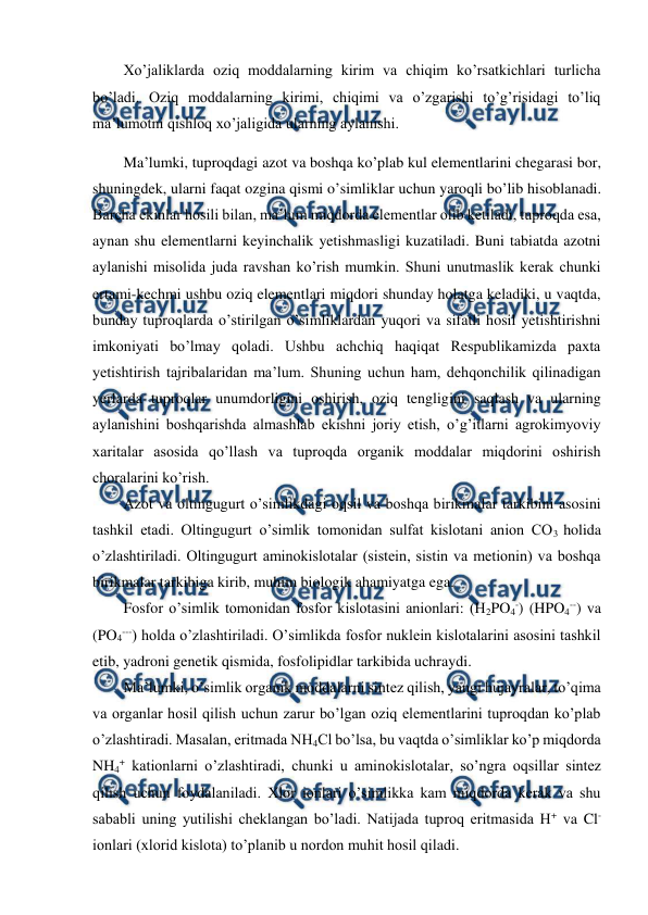 
 
Xo’jaliklarda oziq moddalarning kirim va chiqim ko’rsatkichlari turlicha 
bo’ladi. Oziq moddalarning kirimi, chiqimi va o’zgarishi to’g’risidagi to’liq 
ma’lumotni qishloq xo’jaligida ularning aylanishi. 
Ma’lumki, tuproqdagi azot va boshqa ko’plab kul elementlarini chegarasi bor, 
shuningdek, ularni faqat ozgina qismi o’simliklar uchun yaroqli bo’lib hisoblanadi. 
Barcha ekinlar hosili bilan, ma’lum miqdorda elementlar olib ketiladi, tuproqda esa, 
aynan shu elementlarni keyinchalik yetishmasligi kuzatiladi. Buni tabiatda azotni 
aylanishi misolida juda ravshan ko’rish mumkin. Shuni unutmaslik kerak chunki 
ertami-kechmi ushbu oziq elementlari miqdori shunday holatga keladiki, u vaqtda, 
bunday tuproqlarda o’stirilgan o’simliklardan yuqori va sifatli hosil yetishtirishni 
imkoniyati bo’lmay qoladi. Ushbu achchiq haqiqat Respublikamizda paxta 
yetishtirish tajribalaridan ma’lum. Shuning uchun ham, dehqonchilik qilinadigan 
yerlarda tuproqlar unumdorligini oshirish, oziq tengligini saqlash va ularning 
aylanishini boshqarishda almashlab ekishni joriy etish, o’g’itlarni agrokimyoviy 
xaritalar asosida qo’llash va tuproqda organik moddalar miqdorini oshirish 
choralarini ko’rish. 
Azot va oltingugurt o’simlikdagi oqsil va boshqa birikmalar tarkibini asosini 
tashkil etadi. Oltingugurt o’simlik tomonidan sulfat kislotani anion CO3 holida 
o’zlashtiriladi. Oltingugurt aminokislotalar (sistein, sistin va metionin) va boshqa 
birikmalar tarkibiga kirib, muhim biologik ahamiyatga ega. 
Fosfor o’simlik tomonidan fosfor kislotasini anionlari: (H2PO4-) (HPO4--) va 
(PO4---) holda o’zlashtiriladi. O’simlikda fosfor nuklein kislotalarini asosini tashkil 
etib, yadroni genetik qismida, fosfolipidlar tarkibida uchraydi.  
Ma’lumki, o’simlik organik moddalarni sintez qilish, yangi hujayralar, to’qima 
va organlar hosil qilish uchun zarur bo’lgan oziq elementlarini tuproqdan ko’plab 
o’zlashtiradi. Masalan, eritmada NH4Cl bo’lsa, bu vaqtda o’simliklar ko’p miqdorda 
NH4+ kationlarni o’zlashtiradi, chunki u aminokislotalar, so’ngra oqsillar sintez 
qilish uchun foydalaniladi. Xlor ionlari o’simlikka kam miqdorda kerak va shu 
sababli uning yutilishi cheklangan bo’ladi. Natijada tuproq eritmasida H+ va Cl- 
ionlari (xlorid kislota) to’planib u nordon muhit hosil qiladi. 
