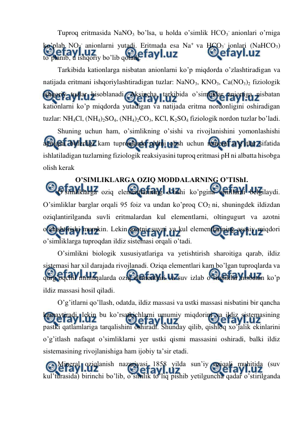  
 
Tuproq eritmasida NaNO3 bo’lsa, u holda o’simlik HCO3- anionlari o’rniga 
ko’plab NO3- anionlarni yutadi. Eritmada esa Na+ va HCO3- ionlari (NaHCO3) 
to’planib, u ishqoriy bo’lib qoladi. 
Tarkibida kationlarga nisbatan anionlarni ko’p miqdorda o’zlashtiradigan va 
natijada eritmani ishqoriylashtiradigan tuzlar: NaNO3, KNO3, Ca(NO3)2 fiziologik 
ishqoriy tuzlar hisoblanadi. Aksincha, tarkibida o’simliklar anioniga nisbatan 
kationlarni ko’p miqdorda yutadigan va natijada eritma nordonligini oshiradigan 
tuzlar: NH4Cl, (NH4)2SO4, (NH4)2CO3, KCl, K2SO4 fiziologik nordon tuzlar bo’ladi. 
Shuning uchun ham, o’simlikning o’sishi va rivojlanishini yomonlashishi 
ayniqsa, buferligi kam tuproqlarda oldini olish uchun mineral o’g’itlar sifatida 
ishlatiladigan tuzlarning fiziologik reaksiyasini tuproq eritmasi pH ni albatta hisobga 
olish kerak 
O’SIMLIKLARGA OZIQ MODDALARNING O’TIShI. 
O’simliklarga oziq elementlarining o’tishi ko’pgina omillarni belgilaydi. 
O’simliklar barglar orqali 95 foiz va undan ko’proq CO2 ni, shuningdek ildizdan 
oziqlantirilganda suvli eritmalardan kul elementlarni, oltingugurt va azotni 
o’zlashtirishi mumkin. Lekin azotni, suvni va kul elementlarining asosiy miqdori 
o’simliklarga tuproqdan ildiz sistemasi orqali o’tadi. 
O’simlikni biologik xususiyatlariga va yetishtirish sharoitiga qarab, ildiz 
sistemasi har xil darajada rivojlanadi. Oziqa elementlari kam bo’lgan tuproqlarda va 
qurg’oqchil mintaqalarda oziq elementlari va suv izlab o’simliklar nisbatan ko’p 
ildiz massasi hosil qiladi. 
O’g’itlarni qo’llash, odatda, ildiz massasi va ustki massasi nisbatini bir qancha 
kamaytiradi, lekin bu ko’rsatkichlarni umumiy miqdorini va ildiz sistemasining 
pastki qatlamlariga tarqalishini oshiradi. Shunday qilib, qishloq xo’jalik ekinlarini 
o’g’itlash nafaqat o’simliklarni yer ustki qismi massasini oshiradi, balki ildiz 
sistemasining rivojlanishiga ham ijobiy ta’sir etadi. 
Mineral oziqlanish nazariyasi 1858 yilda sun’iy oziqali muhitida (suv 
kul’turasida) birinchi bo’lib, o’simlik to’liq pishib yetilguncha qadar o’stirilganda 
