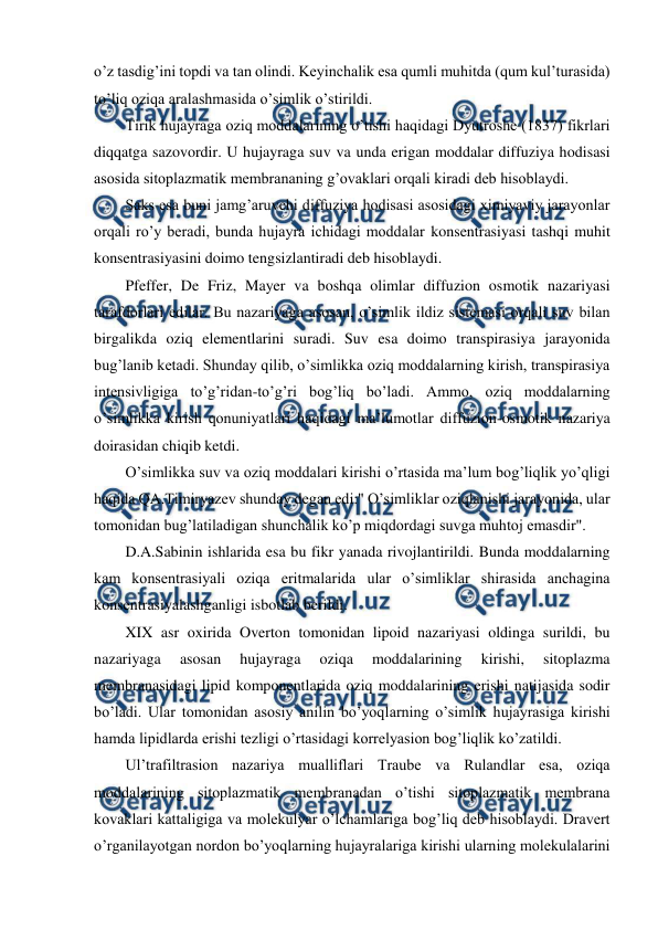  
 
o’z tasdig’ini topdi va tan olindi. Keyinchalik esa qumli muhitda (qum kul’turasida) 
to’liq oziqa aralashmasida o’simlik o’stirildi. 
Tirik hujayraga oziq moddalarining o’tishi haqidagi Dyutroshe (1837) fikrlari 
diqqatga sazovordir. U hujayraga suv va unda erigan moddalar diffuziya hodisasi 
asosida sitoplazmatik membrananing g’ovaklari orqali kiradi deb hisoblaydi. 
Saks esa buni jamg’aruvchi diffuziya hodisasi asosidagi ximiyaviy jarayonlar 
orqali ro’y beradi, bunda hujayra ichidagi moddalar konsentrasiyasi tashqi muhit 
konsentrasiyasini doimo tengsizlantiradi deb hisoblaydi. 
Pfeffer, De Friz, Mayer va boshqa olimlar diffuzion osmotik nazariyasi 
tarafdorlari edilar. Bu nazariyaga asosan, o’simlik ildiz sistemasi orqali suv bilan 
birgalikda oziq elementlarini suradi. Suv esa doimo transpirasiya jarayonida 
bug’lanib ketadi. Shunday qilib, o’simlikka oziq moddalarning kirish, transpirasiya 
intensivligiga to’g’ridan-to’g’ri bog’liq bo’ladi. Ammo, oziq moddalarning 
o’simlikka kirish qonuniyatlari haqidagi ma’lumotlar diffuzion-osmotik nazariya 
doirasidan chiqib ketdi. 
O’simlikka suv va oziq moddalari kirishi o’rtasida ma’lum bog’liqlik yo’qligi 
haqida QA.Timiryazev shunday degan edi:" O’simliklar oziqlanishi jarayonida, ular 
tomonidan bug’latiladigan shunchalik ko’p miqdordagi suvga muhtoj emasdir". 
D.A.Sabinin ishlarida esa bu fikr yanada rivojlantirildi. Bunda moddalarning 
kam konsentrasiyali oziqa eritmalarida ular o’simliklar shirasida anchagina 
konsentrasiyalashganligi isbotlab berildi. 
XIX asr oxirida Overton tomonidan lipoid nazariyasi oldinga surildi, bu 
nazariyaga 
asosan 
hujayraga 
oziqa 
moddalarining 
kirishi, 
sitoplazma 
membranasidagi lipid komponentlarida oziq moddalarining erishi natijasida sodir 
bo’ladi. Ular tomonidan asosiy anilin bo’yoqlarning o’simlik hujayrasiga kirishi 
hamda lipidlarda erishi tezligi o’rtasidagi korrelyasion bog’liqlik ko’zatildi. 
Ul’trafiltrasion nazariya mualliflari Traube va Rulandlar esa, oziqa 
moddalarining sitoplazmatik membranadan o’tishi sitoplazmatik membrana 
kovaklari kattaligiga va molekulyar o’lchamlariga bog’liq deb hisoblaydi. Dravert 
o’rganilayotgan nordon bo’yoqlarning hujayralariga kirishi ularning molekulalarini 
