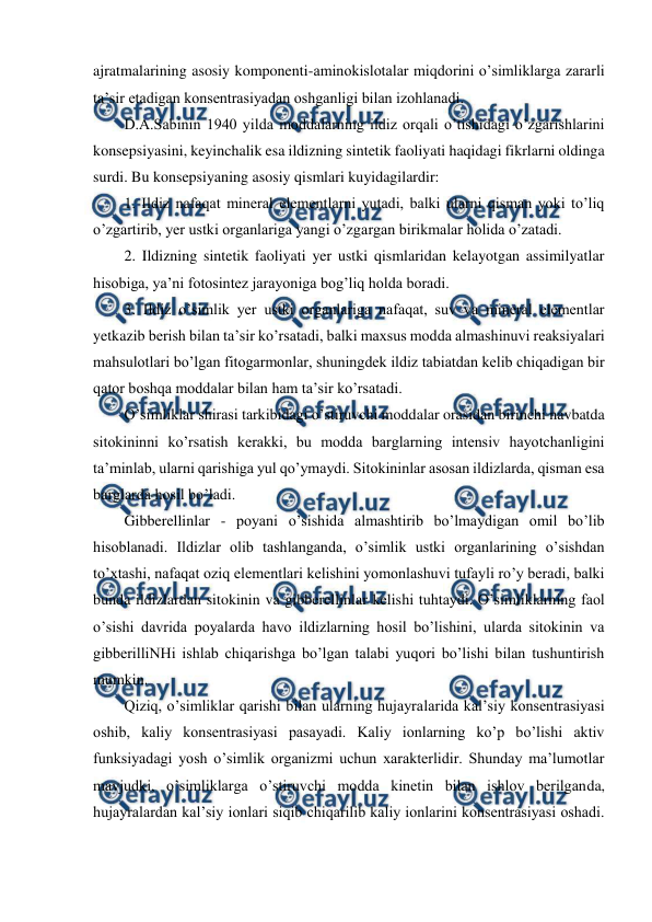  
 
ajratmalarining asosiy komponenti-aminokislotalar miqdorini o’simliklarga zararli 
ta’sir etadigan konsentrasiyadan oshganligi bilan izohlanadi. 
D.A.Sabinin 1940 yilda moddalarning ildiz orqali o’tishidagi o’zgarishlarini 
konsepsiyasini, keyinchalik esa ildizning sintetik faoliyati haqidagi fikrlarni oldinga 
surdi. Bu konsepsiyaning asosiy qismlari kuyidagilardir: 
1. Ildiz nafaqat mineral elementlarni yutadi, balki ularni qisman yoki to’liq 
o’zgartirib, yer ustki organlariga yangi o’zgargan birikmalar holida o’zatadi. 
2. Ildizning sintetik faoliyati yer ustki qismlaridan kelayotgan assimilyatlar 
hisobiga, ya’ni fotosintez jarayoniga bog’liq holda boradi. 
3. Ildiz o’simlik yer ustki organlariga nafaqat, suv va mineral elementlar 
yetkazib berish bilan ta’sir ko’rsatadi, balki maxsus modda almashinuvi reaksiyalari 
mahsulotlari bo’lgan fitogarmonlar, shuningdek ildiz tabiatdan kelib chiqadigan bir 
qator boshqa moddalar bilan ham ta’sir ko’rsatadi. 
O’simliklar shirasi tarkibidagi o’stiruvchi moddalar orasidan birinchi navbatda 
sitokininni ko’rsatish kerakki, bu modda barglarning intensiv hayotchanligini 
ta’minlab, ularni qarishiga yul qo’ymaydi. Sitokininlar asosan ildizlarda, qisman esa 
barglarda hosil bo’ladi. 
Gibberellinlar - poyani o’sishida almashtirib bo’lmaydigan omil bo’lib 
hisoblanadi. Ildizlar olib tashlanganda, o’simlik ustki organlarining o’sishdan 
to’xtashi, nafaqat oziq elementlari kelishini yomonlashuvi tufayli ro’y beradi, balki 
bunda ildizlardan sitokinin va gibberellinlar kelishi tuhtaydi. O’simliklarning faol 
o’sishi davrida poyalarda havo ildizlarning hosil bo’lishini, ularda sitokinin va 
gibberilliNHi ishlab chiqarishga bo’lgan talabi yuqori bo’lishi bilan tushuntirish 
mumkin. 
Qiziq, o’simliklar qarishi bilan ularning hujayralarida kal’siy konsentrasiyasi 
oshib, kaliy konsentrasiyasi pasayadi. Kaliy ionlarning ko’p bo’lishi aktiv 
funksiyadagi yosh o’simlik organizmi uchun xarakterlidir. Shunday ma’lumotlar 
mavjudki, o’simliklarga o’stiruvchi modda kinetin bilan ishlov berilganda, 
hujayralardan kal’siy ionlari siqib chiqarilib kaliy ionlarini konsentrasiyasi oshadi. 
