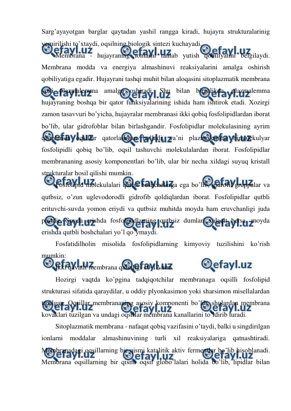  
 
Sarg’ayayotgan barglar qaytadan yashil rangga kiradi, hujayra strukturalarinig 
yemirilishi to’xtaydi, oqsilning biologik sintezi kuchayadi. 
Membrana - hujayraning ionlarni tanlab yutish qobiliyatini belgilaydi. 
Membrana modda va energiya almashinuvi reaksiyalarini amalga oshirish 
qobiliyatiga egadir. Hujayrani tashqi muhit bilan aloqasini sitoplazmatik membrana 
yoki plazmalemma amalga oshiradi. Shu bilan birgalikda, plazmalemma 
hujayraning boshqa bir qator funksiyalarining ishida ham ishtirok etadi. Xozirgi 
zamon tasavvuri bo’yicha, hujayralar membranasi ikki qobiq fosfolipidlardan iborat 
bo’lib, ular gidrofoblar bilan birlashgandir. Fosfolipidlar molekulasining ayrim 
qismlarida oqsillar qatorlashgan bo’ladi, ya’ni plazmolemma bimolekulyar 
fosfolipidli qobiq bo’lib, oqsil tashuvchi molekulalardan iborat. Fosfolipidlar 
membrananing asosiy komponentlari bo’lib, ular bir necha xildagi suyuq kristall 
strukturalar hosil qilishi mumkin. 
Fosfolipid molekulalari qutbli boshchalarga ega bo’lib, gidrofil gruppalar va 
qutbsiz, o’zun uglevodorodli gidrofib qoldiqlardan iborat. Fosfolipidlar qutbli 
erituvchi-suvda yomon eriydi va qutbsiz muhitda moyda ham eruvchanligi juda 
pastdir. Suvda erishda fosfolipidlarning qutbsiz dumlari xalaqit bersa, moyda 
erishda qutbli boshchalari yo’l qo’ymaydi. 
Fosfatidilholin misolida fosfolipidlarning kimyoviy tuzilishini ko’rish 
mumkin: 
Ikki qavatli membrana qalinligi 10-12 mm. 
Hozirgi vaqtda ko’pgina tadqiqotchilar membranaga oqsilli fosfolipid 
strukturasi sifatida qaraydilar, u oddiy plyonkasimon yoki sharsimon misellalardan 
tuzilgan. Oqsillar membrananing asosiy komponenti bo’lib, shulardan membrana 
kovaklari tuzilgan va undagi oqsillar membrana kanallarini to’ldirib turadi. 
Sitoplazmatik membrana - nafaqat qobiq vazifasini o’taydi, balki u singdirilgan 
ionlarni moddalar almashinuvining turli xil reaksiyalariga qatnashtiradi. 
Membranadagi oqsillarning bir qismi katalitik aktiv fermentlar bo’lib hisoblanadi. 
Membrana oqsillarning bir qismi oqsil globo’lalari holida bo’lib, lipidlar bilan 
