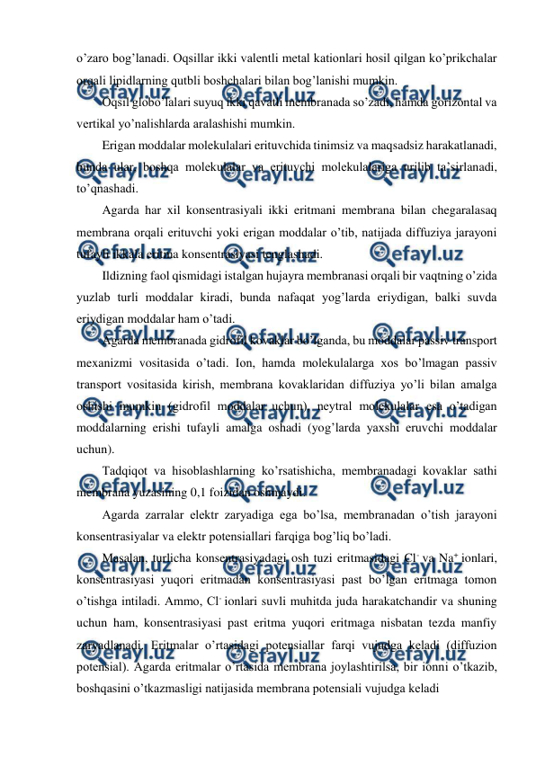  
 
o’zaro bog’lanadi. Oqsillar ikki valentli metal kationlari hosil qilgan ko’prikchalar 
orqali lipidlarning qutbli boshchalari bilan bog’lanishi mumkin. 
Oqsil globo’lalari suyuq ikki qavatli membranada so’zadi, hamda gorizontal va 
vertikal yo’nalishlarda aralashishi mumkin. 
Erigan moddalar molekulalari erituvchida tinimsiz va maqsadsiz harakatlanadi, 
bunda ular, boshqa molekulalar va erituvchi molekulalariga urilib ta’sirlanadi, 
to’qnashadi. 
Agarda har xil konsentrasiyali ikki eritmani membrana bilan chegaralasaq 
membrana orqali erituvchi yoki erigan moddalar o’tib, natijada diffuziya jarayoni 
tufayli ikkala eritma konsentrasiyasi tenglashadi. 
Ildizning faol qismidagi istalgan hujayra membranasi orqali bir vaqtning o’zida 
yuzlab turli moddalar kiradi, bunda nafaqat yog’larda eriydigan, balki suvda 
eriydigan moddalar ham o’tadi. 
Agarda membranada gidrofil kovaklar bo’lganda, bu moddalar passiv transport 
mexanizmi vositasida o’tadi. Ion, hamda molekulalarga xos bo’lmagan passiv 
transport vositasida kirish, membrana kovaklaridan diffuziya yo’li bilan amalga 
oshishi mumkin (gidrofil moddalar uchun), neytral molekulalar esa o’tadigan 
moddalarning erishi tufayli amalga oshadi (yog’larda yaxshi eruvchi moddalar 
uchun). 
Tadqiqot va hisoblashlarning ko’rsatishicha, membranadagi kovaklar sathi 
membrana yuzasining 0,1 foizidan oshmaydi. 
Agarda zarralar elektr zaryadiga ega bo’lsa, membranadan o’tish jarayoni 
konsentrasiyalar va elektr potensiallari farqiga bog’liq bo’ladi. 
Masalan, turlicha konsentrasiyadagi osh tuzi eritmasidagi Cl- va Na+ ionlari, 
konsentrasiyasi yuqori eritmadan konsentrasiyasi past bo’lgan eritmaga tomon 
o’tishga intiladi. Ammo, Cl- ionlari suvli muhitda juda harakatchandir va shuning 
uchun ham, konsentrasiyasi past eritma yuqori eritmaga nisbatan tezda manfiy 
zaryadlanadi. Eritmalar o’rtasidagi potensiallar farqi vujudga keladi (diffuzion 
potensial). Agarda eritmalar o’rtasida membrana joylashtirilsa, bir ionni o’tkazib, 
boshqasini o’tkazmasligi natijasida membrana potensiali vujudga keladi 
