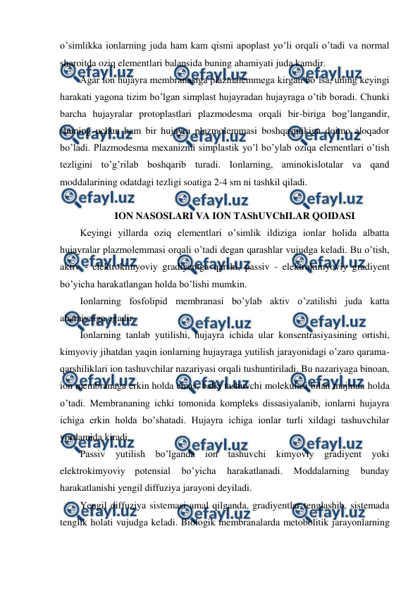  
 
o’simlikka ionlarning juda ham kam qismi apoplast yo’li orqali o’tadi va normal 
sharoitda oziq elementlari balansida buning ahamiyati juda kamdir. 
Agar ion hujayra membranasiga plazmalemmega kirgan bo’lsa, uning keyingi 
harakati yagona tizim bo’lgan simplast hujayradan hujayraga o’tib boradi. Chunki 
barcha hujayralar protoplastlari plazmodesma orqali bir-biriga bog’langandir, 
shuning uchun ham bir hujayra plazmolemmasi boshqasinikiga doimo aloqador 
bo’ladi. Plazmodesma mexanizmi simplastik yo’l bo’ylab oziqa elementlari o’tish 
tezligini to’g’rilab boshqarib turadi. Ionlarning, aminokislotalar va qand 
moddalarining odatdagi tezligi soatiga 2-4 sm ni tashkil qiladi. 
 
ION NASOSLARI VA ION TAShUVChILAR QOIDASI 
Keyingi yillarda oziq elementlari o’simlik ildiziga ionlar holida albatta 
hujayralar plazmolemmasi orqali o’tadi degan qarashlar vujudga keladi. Bu o’tish, 
aktiv - elektrokimyoviy gradiyentga qarshi, passiv - elektrokimyoviy gradiyent 
bo’yicha harakatlangan holda bo’lishi mumkin. 
Ionlarning fosfolipid membranasi bo’ylab aktiv o’zatilishi juda katta 
ahamiyatga egadir. 
Ionlarning tanlab yutilishi, hujayra ichida ular konsentrasiyasining ortishi, 
kimyoviy jihatdan yaqin ionlarning hujayraga yutilish jarayonidagi o’zaro qarama-
qarshiliklari ion tashuvchilar nazariyasi orqali tushuntiriladi. Bu nazariyaga binoan, 
ion membranaga erkin holda emas, balki tashuvchi molekulasi bilan majmua holda 
o’tadi. Membrananing ichki tomonida kompleks dissasiyalanib, ionlarni hujayra 
ichiga erkin holda bo’shatadi. Hujayra ichiga ionlar turli xildagi tashuvchilar 
yordamida kiradi. 
Passiv yutilish bo’lganda ion tashuvchi kimyoviy gradiyent yoki 
elektrokimyoviy potensial 
bo’yicha 
harakatlanadi. 
Moddalarning 
bunday 
harakatlanishi yengil diffuziya jarayoni deyiladi. 
Yengil diffuziya sistemasi amal qilganda, gradiyentlar tenglashib, sistemada 
tenglik holati vujudga keladi. Biologik membranalarda metobolitik jarayonlarning 
