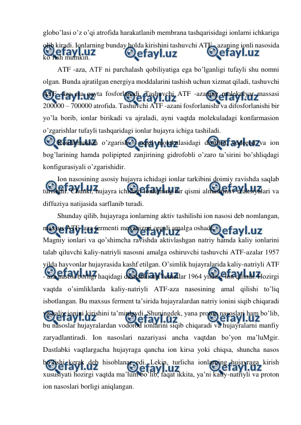  
 
globo’lasi o’z o’qi atrofida harakatlanib membrana tashqarisidagi ionlarni ichkariga 
olib kiradi. Ionlarning bunday holda kirishini tashuvchi ATF - azaning ionli nasosida 
ko’rish mumkin. 
ATF -aza, ATF ni parchalash qobiliyatiga ega bo’lganligi tufayli shu nomni 
olgan. Bunda ajratilgan energiya moddalarini tashish uchun xizmat qiladi, tashuvchi 
ATF -aza esa qayta fosforlanadi. Tashuvchi ATF -azaning molekulyar massasi 
200000 – 700000 atrofida. Tashuvchi ATF -azani fosforlanishi va difosforlanishi bir 
yo’la borib, ionlar birikadi va ajraladi, ayni vaqtda molekuladagi konfarmasion 
o’zgarishlar tufayli tashqaridagi ionlar hujayra ichiga tashiladi. 
Konfarmasion o’zgarish – oqsil molekulasidagi disulfid, vodorod va ion 
bog’larining hamda polipipted zanjirining gidrofobli o’zaro ta’sirini bo’shliqdagi 
konfigurasiyali o’zgarishidir. 
Ion nasosining asosiy hujayra ichidagi ionlar tarkibini doimiy ravishda saqlab 
turishdir. Chunki, hujayra ichidagi ionlarning bir qismi almashinuv reaksiyalari va 
diffuziya natijasida sarflanib turadi. 
Shunday qilib, hujayraga ionlarning aktiv tashilishi ion nasosi deb nomlangan, 
maxsus ATF- aza fermenti mexanizmi orqali amalga oshadi. 
Magniy ionlari va qo’shimcha ravishda aktivlashgan natriy hamda kaliy ionlarini 
talab qiluvchi kaliy-natriyli nasosni amalga oshiruvchi tashuvchi ATF-azalar 1957 
yilda hayvonlar hujayrasida kashf etilgan. O’simlik hujayralarida kaliy-natriyli ATF 
- aza nasosi borligi haqidagi dastlabki ma’lumotlar 1964 yilda e’lon qilindi. Hozirgi 
vaqtda o’simliklarda kaliy-natriyli ATF-aza nasosining amal qilishi to’liq 
isbotlangan. Bu maxsus ferment ta’sirida hujayralardan natriy ionini siqib chiqaradi 
va kaliy ionini kirishini ta’minlaydi. Shuningdek, yana proton nasoslari ham bo’lib, 
bu nasoslar hujayralardan vodorod ionlarini siqib chiqaradi va hujayralarni manfiy 
zaryadlantiradi. Ion nasoslari nazariyasi ancha vaqtdan bo’yon ma’luMgir. 
Dastlabki vaqtlargacha hujayraga qancha ion kirsa yoki chiqsa, shuncha nasos 
bo’lishi kerak deb hisoblanar edi. Lekin, turlicha ionlarning hujayraga kirish 
xususiyati hozirgi vaqtda ma’lum bo’lib, faqat ikkita, ya’ni kaliy-natriyli va proton 
ion nasoslari borligi aniqlangan. 
