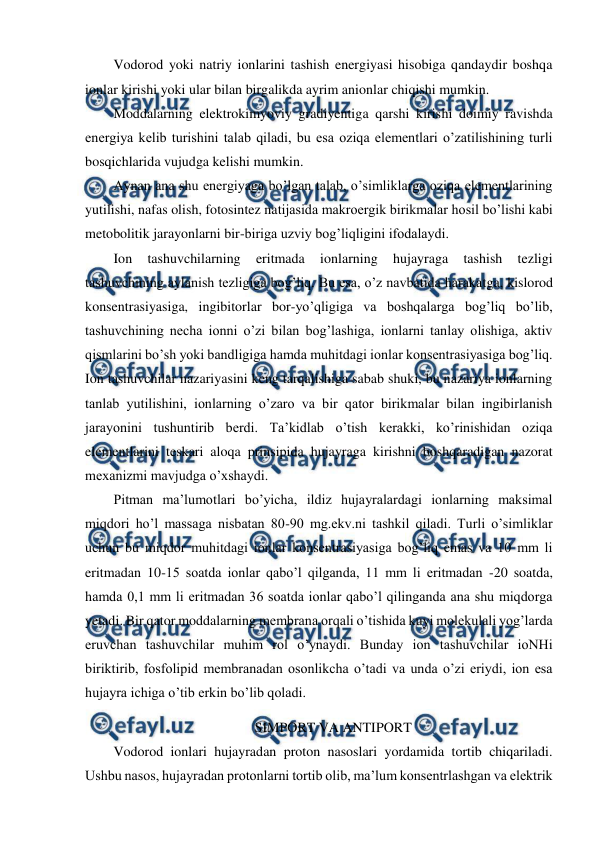  
 
Vodorod yoki natriy ionlarini tashish energiyasi hisobiga qandaydir boshqa 
ionlar kirishi yoki ular bilan birgalikda ayrim anionlar chiqishi mumkin. 
Moddalarning elektrokimyoviy gradiyentiga qarshi kirishi doimiy ravishda 
energiya kelib turishini talab qiladi, bu esa oziqa elementlari o’zatilishining turli 
bosqichlarida vujudga kelishi mumkin. 
Aynan ana shu energiyaga bo’lgan talab, o’simliklarga oziqa elementlarining 
yutilishi, nafas olish, fotosintez natijasida makroergik birikmalar hosil bo’lishi kabi 
metobolitik jarayonlarni bir-biriga uzviy bog’liqligini ifodalaydi. 
Ion 
tashuvchilarning 
eritmada 
ionlarning 
hujayraga 
tashish 
tezligi 
tashuvchining aylanish tezligiga bog’liq. Bu esa, o’z navbatida harakatga, kislorod 
konsentrasiyasiga, ingibitorlar bor-yo’qligiga va boshqalarga bog’liq bo’lib, 
tashuvchining necha ionni o’zi bilan bog’lashiga, ionlarni tanlay olishiga, aktiv 
qismlarini bo’sh yoki bandligiga hamda muhitdagi ionlar konsentrasiyasiga bog’liq. 
Ion tashuvchilar nazariyasini keng tarqalishiga sabab shuki, bu nazariya ionlarning 
tanlab yutilishini, ionlarning o’zaro va bir qator birikmalar bilan ingibirlanish 
jarayonini tushuntirib berdi. Ta’kidlab o’tish kerakki, ko’rinishidan oziqa 
elementlarini teskari aloqa prinsipida hujayraga kirishni boshqaradigan nazorat 
mexanizmi mavjudga o’xshaydi. 
Pitman ma’lumotlari bo’yicha, ildiz hujayralardagi ionlarning maksimal 
miqdori ho’l massaga nisbatan 80-90 mg.ekv.ni tashkil qiladi. Turli o’simliklar 
uchun bu miqdor muhitdagi ionlar konsentrasiyasiga bog’liq emas va 10 mm li 
eritmadan 10-15 soatda ionlar qabo’l qilganda, 11 mm li eritmadan -20 soatda, 
hamda 0,1 mm li eritmadan 36 soatda ionlar qabo’l qilinganda ana shu miqdorga 
yetadi. Bir qator moddalarning membrana orqali o’tishida kuyi molekulali yog’larda 
eruvchan tashuvchilar muhim rol o’ynaydi. Bunday ion tashuvchilar ioNHi 
biriktirib, fosfolipid membranadan osonlikcha o’tadi va unda o’zi eriydi, ion esa 
hujayra ichiga o’tib erkin bo’lib qoladi. 
SIMPORT VA ANTIPORT 
Vodorod ionlari hujayradan proton nasoslari yordamida tortib chiqariladi. 
Ushbu nasos, hujayradan protonlarni tortib olib, ma’lum konsentrlashgan va elektrik 
