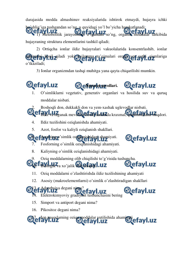  
 
darajasida modda almashinuv reaksiyalarida ishtirok etmaydi, hujayra ichki 
bo’shlig’iga tushgandan so’ng, u quyidagi yo’l bo’yicha harakatlanadi: 
 1) Metobolitik jarayonlarni o’tgandan so’ng, organik moddalar tarkibida 
hujayraning struktura elementlarini tashkil qiladi;  
 2) Ortiqcha ionlar ildiz hujayralari vakuolalarida konsentrlashib, ionlar 
zahirasini hosil qiladi yoki ksilemma to’qimalari orqali yer ustki qismlariga 
o’tkaziladi;  
 3) Ionlar organizmdan tashqi muhitga yana qayta chiqarilishi mumkin. 
 
Nazorat savollari. 
1. 
O’simliklarni vegetativ, generativ organlari va hosilida suv va quruq 
moddalar nisbati. 
2. 
Boshoqli don, dukkakli don va yem-xashak uglevodlar nisbati. 
3. 
Ildiz va tuganak mevalilar hosili tarkibida kraxmal, qandmoddalar miqdori. 
4. 
Ildiz tuzilishini oziqlanishda ahamiyati. 
5. 
Azot, fosfor va kaliyli oziqlanish shakllari. 
6. 
Azotning o’simlik oziqlanishidagi ahamiyati. 
7. 
Fosforning o’simlik oziqlanishidagi ahamiyati. 
8. 
Kaliyning o’simlik oziqlanishidagi ahamiyati. 
9. 
Oziq moddalarning olib chiqilishi to’g’risida tushuncha. 
10. Biologik va xo’jalik olib chiqish. 
11. Oziq moddalarni o’zlashtirishda ildiz tuzilishining ahamiyati 
12. Asosiy (makroelementlarni) o’simlik o’zlashtiradigan shakllari 
13. Adsorbsiya degani nima? 
14. Elektrokimyoviy gradiyent tushunchasini bering 
15. Simport va antiport degani nima? 
16. Pikositoz degani nima? 
17. Ion nasoslarning oziqa moddalar yutilishida ahamiyati 
 
 
