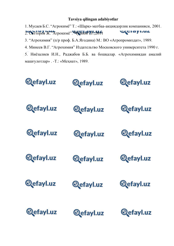  
 
Tavsiya qilingan adabiyotlar 
1. Мусаев Б.С. “Агрокимё” Т.: «Шарқ» матбаа-акциядорлик компанияси,  2001. 
2. Сатторов Ж.”Агрокимё”.”Чўлпон”,Т.,2011 
3. “Агрохимия” (п/р проф. Б.А.Ягодина) М.: ВО «Агропромиздат», 1989. 
4. Минеев В.Г. “Агрохимия” Издательтво Московского университета 1990 г.  
5. Ниёзалиев И.Н., Раджабов Б.Б. ва бошқалар. «Агрохимиядан амалий 
машғулотлар» . -Т.: «Меҳнат», 1989. 
 
