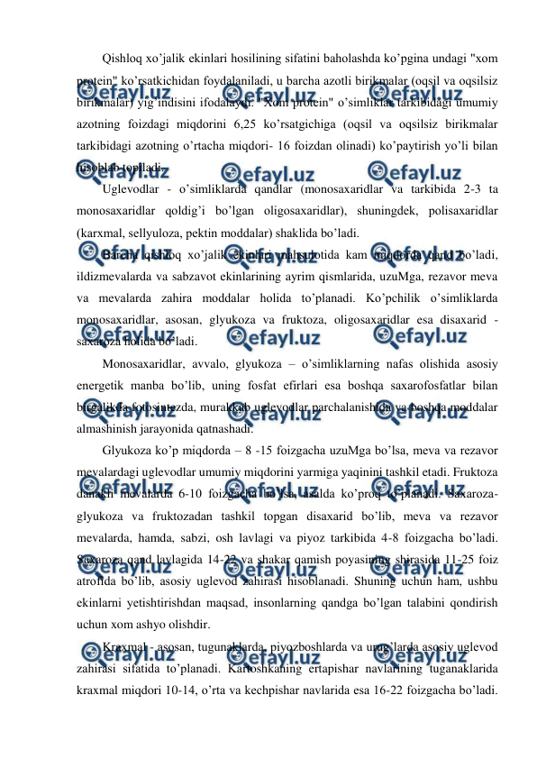  
 
Qishloq xo’jalik ekinlari hosilining sifatini baholashda ko’pgina undagi "xom 
protein" ko’rsatkichidan foydalaniladi, u barcha azotli birikmalar (oqsil va oqsilsiz  
birikmalar) yig’indisini ifodalaydi. "Xom protein" o’simliklar tarkibidagi umumiy 
azotning foizdagi miqdorini 6,25 ko’rsatgichiga (oqsil va oqsilsiz birikmalar 
tarkibidagi azotning o’rtacha miqdori- 16 foizdan olinadi) ko’paytirish yo’li bilan 
hisoblab topiladi. 
Uglevodlar - o’simliklarda qandlar (monosaxaridlar va tarkibida 2-3 ta 
monosaxaridlar qoldig’i bo’lgan oligosaxaridlar), shuningdek, polisaxaridlar 
(karxmal, sellyuloza, pektin moddalar) shaklida bo’ladi. 
Barcha qishloq xo’jalik ekinlari mahsulotida kam miqdorda qand bo’ladi, 
ildizmevalarda va sabzavot ekinlarining ayrim qismlarida, uzuMga, rezavor meva 
va mevalarda zahira moddalar holida to’planadi. Ko’pchilik o’simliklarda 
monosaxaridlar, asosan, glyukoza va fruktoza, oligosaxaridlar esa disaxarid - 
saxaroza holida bo’ladi. 
Monosaxaridlar, avvalo, glyukoza – o’simliklarning nafas olishida asosiy 
energetik manba bo’lib, uning fosfat efirlari esa boshqa saxarofosfatlar bilan 
birgalikda fotosintezda, murakkab uglevodlar parchalanishida va boshqa moddalar 
almashinish jarayonida qatnashadi. 
Glyukoza ko’p miqdorda – 8 -15 foizgacha uzuMga bo’lsa, meva va rezavor 
mevalardagi uglevodlar umumiy miqdorini yarmiga yaqinini tashkil etadi. Fruktoza 
danakli mevalarda 6-10 foizgacha bo’lsa, asalda ko’proq to’planadi. Saxaroza-
glyukoza va fruktozadan tashkil topgan disaxarid bo’lib, meva va rezavor 
mevalarda, hamda, sabzi, osh lavlagi va piyoz tarkibida 4-8 foizgacha bo’ladi. 
Saxaroza qand lavlagida 14-22 va shakar qamish poyasining shirasida 11-25 foiz 
atrofida bo’lib, asosiy uglevod zahirasi hisoblanadi. Shuning uchun ham, ushbu 
ekinlarni yetishtirishdan maqsad, insonlarning qandga bo’lgan talabini qondirish 
uchun xom ashyo olishdir. 
Kraxmal - asosan, tugunaklarda, piyozboshlarda va urug’larda asosiy uglevod 
zahirasi sifatida to’planadi. Kartoshkaning ertapishar navlarining tuganaklarida 
kraxmal miqdori 10-14, o’rta va kechpishar navlarida esa 16-22 foizgacha bo’ladi. 
