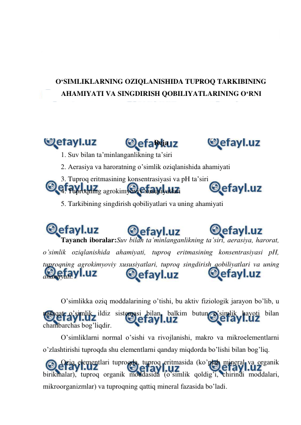  
 
 
 
 
 
O‘SIMLIKLARNING OZIQLANISHIDA TUPROQ TARKIBINING 
AHAMIYATI VA SINGDIRISH QOBILIYATLARINING O‘RNI 
 
 
 
Reja 
1. Suv bilan ta’minlanganlikning ta’siri 
2. Aerasiya va haroratning o’simlik oziqlanishida ahamiyati 
3. Tuproq eritmasining konsentrasiyasi va pH ta’siri 
4. Tuproqning agrokimyoviy xususiyatlari 
5. Tarkibining singdirish qobiliyatlari va uning ahamiyati 
 
 
Tayanch iboralar:Suv bilan ta’minlanganlikning ta’siri, aerasiya, harorat, 
o’simlik oziqlanishida ahamiyati, tuproq eritmasining konsentrasiyasi pH, 
tuproqning agrokimyoviy xususiyatlari, tuproq singdirish qobiliyatlari va uning 
ahamiyati. 
 
O’simlikka oziq moddalarining o’tishi, bu aktiv fiziologik jarayon bo’lib, u 
nafaqat o’simlik ildiz sistemasi bilan, balkim butun o’simlik hayoti bilan 
chambarchas bog’liqdir. 
O’simliklarni normal o’sishi va rivojlanishi, makro va mikroelementlarni 
o’zlashtirishi tuproqda shu elementlarni qanday miqdorda bo’lishi bilan bog’liq. 
Oziq elementlari tuproqda, tuproq eritmasida (ko’plab mineral va organik 
birikmalar), tuproq organik moddasida (o’simlik qoldig’i, chirindi moddalari, 
mikroorganizmlar) va tuproqning qattiq mineral fazasida bo’ladi. 
