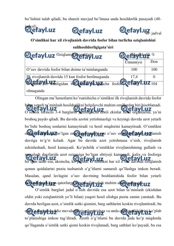  
 
bo’lishini talab qiladi, bu sharoit mavjud bo’lmasa unda hosildorlik pasayadi (48- 
jadval). 
48- jadval 
O’simlikni har xil rivojlanish davrida fosfor bilan turlicha oziqlanishini  
sulihosildorligigata’siri 
Oziqlanish sharoitlari 
Hosildorlik % 
Umumiysi 
Don 
O’suv davrida fosfor bilan doimo ta’minlanganda 
100 
100 
Ilk rivojlanish davrida 15 kun fosfor berilmaganda  
17,4 
0 
O’simlik 45 kunligidan 60 kunlik bo’lguncha fosfor 
olmaganda  
102 
104 
Olingan ma’lumotlarni ko’rsatishicha o’simlikni ilk rivojlanish davrida fosfor 
bilan yetarli ta’minlash hosildorlikni belgilovchi muhim omillardan biri hisoblanadi. 
O’simlik birinchi 3-4 barglarni yozishgacha donli ekinlar hosil organlarini, ya’ni 
boshoq paydo qiladi. Bu davrda azotni yetishmasligi va keyingi davrda azot yetarli 
bo’lishi boshoq sonlarini kamaytiradi va hosil miqdorini kamaytiradi. O’simlikni 
oziqa moddalarga bo’lgan eng yuqori talabi uni o’suv organlari jadal rivojlanish 
davriga to’g’ri keladi. Agar bu davrda azot yetishmasa o’sish, rivojlanish 
sekinlashadi, hosil kamayadi. Ko’pchilik o’simliklar rivojlanishining gullash va 
mevalash davrlarida azot oziqasiga bo’lgan ehtiyoji kamayadi, kaliy va fosforga 
bo’lgan talab esa, aksincha, ko’payadi. O’simlikni har xil o’suv davrida oziqlanish 
qonun qoidalarini puxta tushunish o’g’itlarni samarali qo’llashga imkon beradi. 
Masalan, qand lavlagini o’suv davrining boshlanishida fosfor bilan yetarli 
ta’minlash (ekilgan qatorlarga superfosfat solish muhim ahamiyatga ega. 
O’simlik barglari jadal o’sish davrida esa azot bilan ta’minlash (ekishdan 
oldin yoki oziqlantirish yo’li bilan) yuqori hosil olishga puxta zamin yaratadi. Bu 
davrda berilgan azot, o’simlik ustki qismini, barg sathlarini keskin rivojlantiradi, bu 
esa o’z navbatida ildiz mevalarini rivojlantirishga va unda qand moddalarini ko’plab 
to’planishiga imkon tug’diradi. Azotli o’g’itlarni bu davrda juda ko’p miqdorda 
qo’llaganda o’simlik ustki qismi keskin rivojlanadi, barg sathlari ko’payadi, bu esa 
