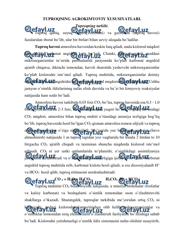  
 
TUPROQNING AGROKIMYOVIY XUSUSIYATLARI. 
Tuproqning tarkibi. 
Tuproq qattiq, suyuq (tuproq eritmasi) va gazsimon (tuproq havosi) 
fazalaridan iborat bo’lib, ular bir-birlari bilan uzviy aloqada bo’ladilar. 
Tuproq havosi atmosfera havosidan keskin farq qiladi, unda kislorod miqdori 
kam bo’lib, karbonat angidrid ko’p bo’ladi. Chunki, tuproq organik moddasi 
mikroorganizmlar ta’sirida parchalanish jarayonida ko’plab karbonat angidrid 
ajratib chiqarsa, ikkinchi tomondan, havoli sharoitda yashovchi mikroorganizmlar 
ko’plab kislorodni iste’mol qiladi. Tuproq muhitida, mikroorganizmlar doimiy 
ravishda karbonat angidridni ko’paytirib kislorod miqdorini esa kamaytiradi. Ushbu 
jarayon o’simlik ildizlarining nafas olish davrida va ba’zi bir kimyoviy reaksiyalar 
natijasida ham sodir bo’ladi. 
Atmosfera havosi tarkibida 0,03 foiz CO2 bo’lsa, tuproq havosida esa 0,3 - 1,0 
foiz, ayrim hollarda 2-3 foiz, ba’zan undan ham yuqori bo’ladi. Tuproq havosidagi 
CO2 miqdori, atmosfera bilan tuproq muhiti o’rtasidagi aerasiya tezligiga bog’liq 
bo’lib, tuproq havosida hosil bo’lgan CO2 qisman atmosfera tomon siljiydi va tuproq 
eritmasi tomonidan o’ziga singdiriladi. Me’yorida yuz beradigan aerasiya (havo 
almashinish) natijasida 1 m tuproq tagidan yoz vaqtlarida bir kunda 2 litrdan to 10 
litrgacha CO2 ajralib chiqadi va taxminan shuncha miqdorda kislorod iste’mol 
qilinadi. CO2 ni yer ustki qatlamlarida to’planishi, o’simlikdagi assimilyasiya 
jarayonini tezlashtiradi va o’simliklarni hosildorligiga ijobiy ta’sir etadi. Karbonat 
angidrid tuproq muhitida erib, karbonat kislota hosil qiladi, u esa dissosiyalanib H+ 
va HCO3- hosil qilib, tuproq eritmasini nordonlashtiradi: 
CO 2 + H2O = H2CO3   
H2CO3  H+ + HCO3- 
Tuproq muhitini CO2 bilan boyishi natijasida, u mineral birikmalar (fosfatlar 
va kalsiy karbonat) va boshqalarni o’simlik tomonidan oson o’zlashtiruvchi 
shakllarga o’tkazadi. Shuningdek, tuproqlar tarkibida me’yoridan ortiq CO2 ni 
ko’payishi, undagi kislorodni kamaytirishga olib kelib, mikroorganizmlar va 
o’simliklar tomonidan oziq elementlarni o’zlashtirish faoliyatini bo’zilishiga sabab 
bo’ladi. Kislorodni yetishmasligi o’simlik ildiz sistemasini nafas olishini susaytirib, 
