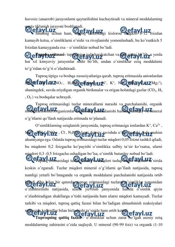  
 
havosiz (anaerob) jarayonlarni qaytarilishini kuchaytiradi va mineral moddalarning 
qayta tiklanish jarayoni boshlanadi. 
Shuning uchun ham, tuproq tarkibidagi kislorod miqdori 8-12 foizdan 
kamayib ketsa, o’simliklarni o’sishi va rivojlanishi yomonlashadi, bu ko’rsatkich 5 
foizdan kamayganda esa – o’simliklar nobud bo’ladi. 
Tuproq eritmasi- tuproqning juda harakatchan va faol qismi bo’lib, u yerda 
har xil kimyoviy jarayonlar sodir bo’lib, undan o’simliklar oziq moddalarni 
to’g’ridan-to’g’ri o’zlashtiradi. 
Tuproq tipiga va boshqa xususiyatlariga qarab, tuproq eritmasida anionlardan 
(HCO3-, OH-, Cl-, NO3-,  H2PO4-) kationlar (N+, K+, Na+, NH4+, Ca2+, Mg2+), 
shuningdek, suvda eriydigan organik birikmalar va erigan holatdagi gazlar (CO2, H2 
, O2 ) va boshqalar uchraydi. 
Tuproq eritmasidagi tuzlar minerallarni nurashi va parchalanishi, organik 
moddalarni mikroorganizmlar tomonidan parchalanishi hamda mahalliy va mineral 
o’g’itlarni qo’llash natijasida eritmada to’planadi. 
O’simliklarning oziqlanish jarayonida, tuproq eritmasiga ionlardan K+, Ca2+ , 
Mg2+ , NH4+ , NO3- , Cl-, N2PO4- larni doimiy ravishda o’tib  borishi, juda muhim 
ahamiyatga ega. Odatda tuproq eritmasidagi tuzlar miqdori 0,05 foizni tashkil qiladi, 
bu miqdorni 0,2 foizgacha ko’payishi o’simlikka salbiy ta’sir ko’rsatsa, ularni 
miqdori 0,3 -0,5 foizgacha oshadigan bo’lsa, o’simlik butunlay nobud bo’ladi. 
Tuproq eritmasidagi tuzlar tarkibi va miqdori tashqi muhit omillari ta’sirida 
keskin o’zgaradi. Tuzlar miqdori mineral o’g’itlarni qo’llash natijasida, tuproq 
namligi yetarli bo’lmaganda va organik moddalarni parchalanishi natijasida ortib 
ketadi. Shu bilan bir qatorda, tuproq eritmasidagi tuzlarni o’simliklar tomonidan 
o’zlashtirilishi natijasida, ularni yuvilish jarayonida hamda o’simlik qiyin 
o’zlashtiradigan shakllarga o’tishi natijasida ham ularni miqdori kamayadi. Tuzlar 
tarkibi va miqdori, tuproq qattiq fazasi bilan bo’ladigan almashinish reaksiyalari 
natijasida kolloidlar bilan birlashishi ta’sirida ham ortib ketadi. 
Tuproqning qattiq fazasi - o’simliklar uchun zarur bo’lgan asosiy oziq 
moddalarning zahirasini o’zida saqlaydi. U mineral (90-99 foiz) va organik (1-10 
