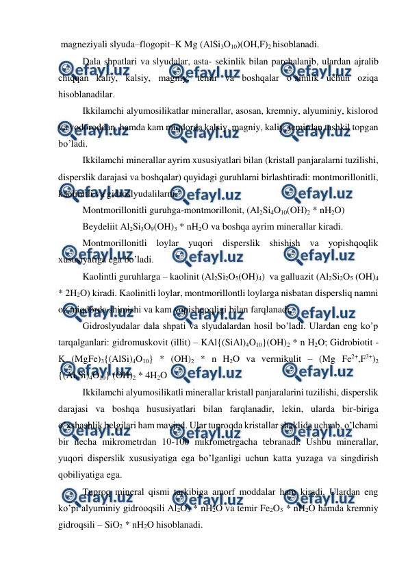  
 
 magneziyali slyuda–flogopit–K Mg (AlSi3O10)(OH,F)2 hisoblanadi.  
Dala shpatlari va slyudalar, asta- sekinlik bilan parchalanib, ulardan ajralib 
chiqqan kaliy, kalsiy, magniy, temir va boshqalar o’simlik uchun oziqa 
hisoblanadilar. 
Ikkilamchi alyumosilikatlar minerallar, asosan, kremniy, alyuminiy, kislorod 
va vodoroddan, hamda kam miqdorda kalsiy, magniy, kaliy, temirdan tashkil topgan 
bo’ladi. 
Ikkilamchi minerallar ayrim xususiyatlari bilan (kristall panjaralarni tuzilishi, 
disperslik darajasi va boshqalar) quyidagi guruhlarni birlashtiradi: montmorillonitli, 
kaolinitli va gidroslyudalilarni. 
Montmorillonitli guruhga-montmorillonit, (Al2Si4O10(OH)2 * nH2O)   
Beydeliit Al2Si3O9(OH)3 * nH2O va boshqa ayrim minerallar kiradi. 
Montmorillonitli loylar yuqori disperslik shishish va yopishqoqlik 
xususiyatiga ega bo’ladi. 
Kaolintli guruhlarga – kaolinit (Al2Si2O5(OH)4)  va galluazit (Al2Si2O5 (OH)4 
* 2H2O) kiradi. Kaolinitli loylar, montmorillontli loylarga nisbatan dispersliq namni 
oz miqdorda shimishi va kam yopishqoqligi bilan farqlanadi. 
Gidroslyudalar dala shpati va slyudalardan hosil bo’ladi. Ulardan eng ko’p 
tarqalganlari: gidromuskovit (illit) – KAl{(SiAl)4O10}(OH)2 * n H2O; Gidrobiotit - 
K (MgFe)3{(AlSi)4O10} * (OH)2 * n H2O va vermikulit – (Mg Fe2+,F3+)2 
{(Al,Si)4O10} (OH)2 * 4H2O  
Ikkilamchi alyumosilikatli minerallar kristall panjaralarini tuzilishi, disperslik 
darajasi va boshqa hususiyatlari bilan farqlanadir, lekin, ularda bir-biriga 
o’xshashlik belgilari ham mavjud. Ular tuproqda kristallar shaklida uchrab, o’lchami 
bir necha mikrometrdan 10-100 mikrometrgacha tebranadi. Ushbu minerallar, 
yuqori disperslik xususiyatiga ega bo’lganligi uchun katta yuzaga va singdirish 
qobiliyatiga ega. 
Tuproq mineral qismi tarkibiga amorf moddalar ham kiradi. Ulardan eng 
ko’pi alyuminiy gidrooqsili Al2O3 * nH2O va temir Fe2O3 * nH2O hamda kremniy 
gidroqsili – SiO2 * nH2O hisoblanadi.  
