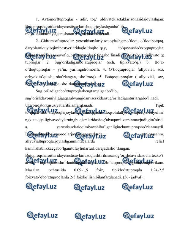  
 
1. Avtomorftuproqlar - adir, tog’ oldivatekisetaklarizonasidajoylashgan. 
Butuproqsharoitlaridayerostisuvlarichuqurjoylashganbo’lib, 
maydoniumumiysiganisbatan 47 foiznitashkiletadi. 
2. Gidromorftuproqlar–yerostkisuvlariyuzajoylashgano’tloqi, o’tloqibotqoq, 
daryolarniquyioqimipastyerlaridagio’tloqito’qay, 
to’qayvasho’rxoqtuproqlar. 
Tuproqtasnifisigamuvofiq, bo’ztuproqlar 5 tipgabo’linadi: 1. Bo’z (och, tipikvato’q) 
tuproqlar. 
2. 
Sug’oriladiganbo’ztuproqlar 
(och, 
tipikvato’q.). 
3. 
Bo’z-
o’tloqtuproqlar - ya’ni, yarimgidromorfli. 4. O’tloqtuproqlar (allyuvial, soz, 
ochyokito’qtusli, sho’rlangan, sho’rxoq). 5. Botqoqtuproqlar ( allyuvial, soz, 
berchqavatli, botqoq, sho’rlanganvasho’rxoq).  
Sug’oriladiganbo’ztuproqlarkengtarqalganbo’lib, 
sug’orishdavomiyligigaqarabyangidanvaeskidansug’oriladiganturlargabo’linadi. 
Ularbirqatorxususiyatlaribilanfarqlanadi. 
Tipik 
to’qtuslivabo’ztuproqlarjoylashganmintaqadao’tloqsohilallyuvialtuproqlarrelyefini
ngkattaqiyaligivavodiylarningbuqismlaridashag’alvaqumlizaminmavjudligita’sirid
a, 
yerostisuvlarioqimiyaxshibo’lganligiuchuntuproqsho’rlanmaydi. 
Lekinochtuslibo’ztuproqlarjoylashganyerlarda, 
ayniqsasahro, 
allyuvialtuproqlarjoylashganmintaqalarda 
relief 
kamnishablikkaegabo’lganitufayliularturlidarajadasho’rlangan. 
Butuproqsharoitlaridayerostisuvlariuzoqlashtirilmasasug’orishdavridasuvlartezko’t
arilib, 
tuproqlarnisho’rlanishigaolibkeladi. 
Bo’ztuproqlardagumusmiqdorikam. 
Masalan, 
ochtuslida 
0,09-1,5 
foiz, 
tipikbo’ztuproqda 
1,24-2,5 
foizvato’qbo’ztuproqlarda 2-3 foizbo’lishibilanfarqlanadi. (56- jadval). 
 
 
 
 
 
 
 
