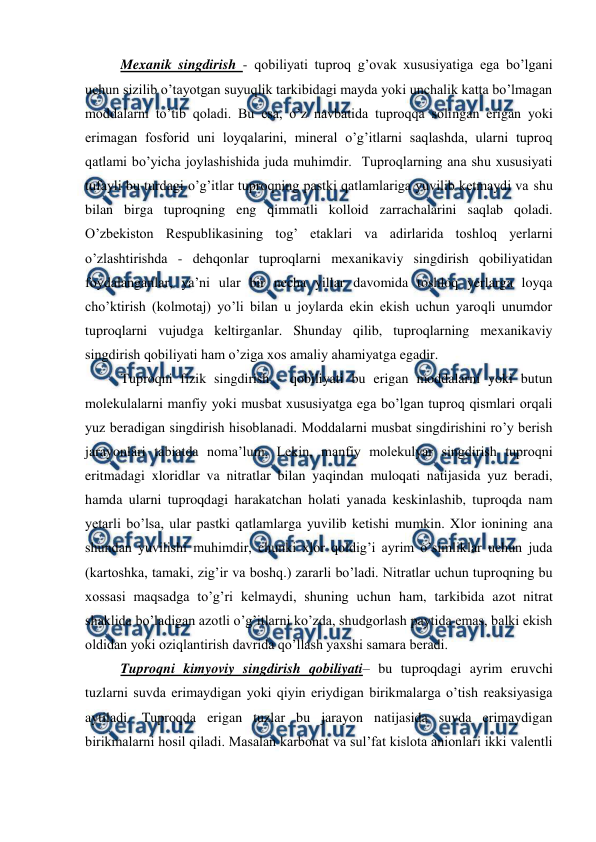  
 
Mexanik singdirish - qobiliyati tuproq g’ovak xususiyatiga ega bo’lgani 
uchun sizilib o’tayotgan suyuqlik tarkibidagi mayda yoki unchalik katta bo’lmagan 
moddalarni to’tib qoladi. Bu esa, o’z navbatida tuproqqa solingan erigan yoki 
erimagan fosforid uni loyqalarini, mineral o’g’itlarni saqlashda, ularni tuproq 
qatlami bo’yicha joylashishida juda muhimdir.  Tuproqlarning ana shu xususiyati 
tufayli bu turdagi o’g’itlar tuproqning pastki qatlamlariga yuvilib ketmaydi va shu 
bilan birga tuproqning eng qimmatli kolloid zarrachalarini saqlab qoladi. 
O’zbekiston Respublikasining tog’ etaklari va adirlarida toshloq yerlarni 
o’zlashtirishda - dehqonlar tuproqlarni mexanikaviy singdirish qobiliyatidan 
foydalanganlar, ya’ni ular bir necha yillar davomida toshloq yerlarga loyqa 
cho’ktirish (kolmotaj) yo’li bilan u joylarda ekin ekish uchun yaroqli unumdor 
tuproqlarni vujudga keltirganlar. Shunday qilib, tuproqlarning mexanikaviy 
singdirish qobiliyati ham o’ziga xos amaliy ahamiyatga egadir. 
Tuproqni fizik singdirish - qobiliyati bu erigan moddalarni yoki butun 
molekulalarni manfiy yoki musbat xususiyatga ega bo’lgan tuproq qismlari orqali 
yuz beradigan singdirish hisoblanadi. Moddalarni musbat singdirishini ro’y berish 
jarayonlari tabiatda noma’lum. Lekin, manfiy molekulyar singdirish tuproqni 
eritmadagi xloridlar va nitratlar bilan yaqindan muloqati natijasida yuz beradi, 
hamda ularni tuproqdagi harakatchan holati yanada keskinlashib, tuproqda nam 
yetarli bo’lsa, ular pastki qatlamlarga yuvilib ketishi mumkin. Xlor ionining ana 
shundan yuvilishi muhimdir, chunki xlor qoldig’i ayrim o’simliklar uchun juda 
(kartoshka, tamaki, zig’ir va boshq.) zararli bo’ladi. Nitratlar uchun tuproqning bu 
xossasi maqsadga to’g’ri kelmaydi, shuning uchun ham, tarkibida azot nitrat 
shaklida bo’ladigan azotli o’g’itlarni ko’zda, shudgorlash paytida emas, balki ekish 
oldidan yoki oziqlantirish davrida qo’llash yaxshi samara beradi. 
Tuproqni kimyoviy singdirish qobiliyati– bu tuproqdagi ayrim eruvchi 
tuzlarni suvda erimaydigan yoki qiyin eriydigan birikmalarga o’tish reaksiyasiga 
aytiladi. Tuproqda erigan tuzlar bu jarayon natijasida suvda erimaydigan 
birikmalarni hosil qiladi. Masalan karbonat va sul’fat kislota anionlari ikki valentli 
