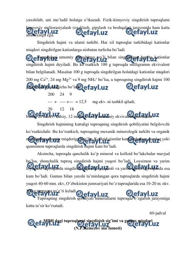  
 
yaxshilab, uni mo’tadil holatga o’tkazadi. Fizik-kimyoviy singdirish tuproqlarni 
kimyoviy meliorasiyalash (oxaklash, gipslash va boshqalar) jarayonida ham katta 
ahamiyatga ega. 
Singdirish hajmi va ularni tarkibi. Har xil tuproqlar tarkibidagi kationlar 
miqdori singdirilgan kationlarga nisbatan turlicha bo’ladi. 
Tuproqdagi umumiy almashinuv yo’li bilan singdirilgan barcha kationlar 
singdirish hajmi deyiladi. Bu ko’rsatkich 100 g tuproqda milligramm ekvivalent 
bilan belgilanadi. Masalan 100 g tuproqda singdirilgan holatdagi kationlar miqdori 
200 mg Ca2+, 24 mg Mg2+ va 9 mg NH4+ bo’lsa, u tuproqning singdirish hajmi 100 
g tuproqda quyidagicha bo’ladi: 
200  24 
9 
---  +  ---- +---  = 12,5 
 mg.ekv. ni tashkil qiladi, 
20 
 12 
18 
bunda 20 m.ekv. kalsiy, 12 magniy va 18 ammoniy ekvivalent massasidir. 
Singdirish hajmining kattaligi tuproqning singdirish qobiliyatini belgilovchi 
ko’rsatkichdir. Bu ko’rsatkich, tuproqning mexanik minerologik tarkibi va organik 
moddaning umumiy miqdoriga bog’liq. Kolloid qismlar kam saqlangan qumloq yoki 
qumsimon tuproqlarda singdirish hajmi kam bo’ladi. 
Aksincha, tuproqda qanchalik ko’p mineral va kolloid bo’lakchalar mavjud 
bo’lsa, shunchalik tuproq singdirish hajmi yuqori bo’ladi. Loysimon va yarim 
loysimon tuproqlarda singdirish hajmi ko’p, qumli va yarim qumli tuproqlarda esa 
kam bo’ladi. Gumus bilan yaxshi ta’minlangan qora tuproqlarda singdirish hajmi 
yuqori 40-60 mm. ekv, O’zbekiston jumxuriyati bo’z tuproqlarida esa 10-20 m. ekv. 
100 g tuproqqa to’g’ri keladi. 
Tuproqning singdirish qobiliyati minerallarni tuproqda o’zgarish jarayoniga 
katta ta’sir ko’rsatadi. 
60-jadval 
MDH dagi tuproqlarni singdirish sig’imi va gumus miqdori  
(N.P.Remezov ma’lumoti) 
