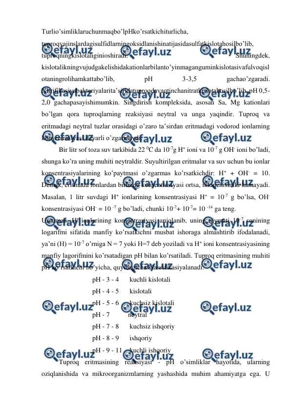  
 
Turlio’simliklaruchunmaqbo’lpHko’rsatkichiturlicha, 
tuproqvajinslardagisulfidlarningoksidlanishinatijasidasulfatkislotahosilbo’lib, 
tuproqningkislotaliginioshiradi. 
Shuningdek, 
kislotalikningvujudgakelishidakationlarbilanto’yinmaganguminkislotasivafulvoqisl
otaningrolihamkattabo’lib, 
pH 
3-3,5 
gachao’zgaradi. 
Nitrifikasiyabakteriyalarita’siridatuproqdavaqtinchanitratkislotahosilbo’lib, pH 0,5-
2,0 gachapasayishimumkin. Singdirish kompleksida, asosan Sa, Mg kationlari 
bo’lgan qora tuproqlarning reaksiyasi neytral va unga yaqindir. Tuproq va 
eritmadagi neytral tuzlar orasidagi o’zaro ta’sirdan eritmadagi vodorod ionlarning 
konsentrasiyasi deyarli o’zgarmaydi.  
Bir litr sof toza suv tarkibida 22 0C da 10-7g H+ ioni va 10-7 g OH- ioni bo’ladi, 
shunga ko’ra uning muhiti neytraldir. Suyultirilgan eritmalar va suv uchun bu ionlar 
konsentrasiyalarining ko’paytmasi o’zgarmas ko’rsatkichdir: H+ + OH- = 10. 
Demak, eritmada ionlardan birining konsentrasiyasi ortsa, ikkinchisiniki kamayadi. 
Masalan, 1 litr suvdagi H+ ionlarining konsentrasiyasi H+ = 10-7 g bo’lsa, OH- 
konsentrasiyasi OH- = 10 -7 g bo’ladi, chunki 10-7+ 10-7= 10 -14 ga teng. 
Umuman, H+ ionlarining konsentrasiyasi aniqlanib, uning qiymati 10-7 sonining 
logarifmi sifatida manfiy ko’rsatkichni musbat ishoraga almashtirib ifodalanadi, 
ya’ni (H) = 10-7 o’rniga N = 7 yoki H=7 deb yoziladi va H+ ioni konsentrasiyasining 
manfiy lagorifmini ko’rsatadigan pH bilan ko’rsatiladi. Tuproq eritmasining muhiti 
pH ko’rsatkichi bo’yicha, quyidagicha klassifikasiyalanadi: 
pH - 3 - 4 
 kuchli kislotali 
pH - 4 - 5 
 kislotali 
pH - 5 - 6 
 kuchsiz kislotali 
pH - 7  
neytral 
pH - 7 - 8 
 kuchsiz ishqoriy 
pH - 8 - 9 
 ishqoriy 
pH - 9 - 11  kuchli ishqoriy 
Tuproq eritmasining reaksiyasi - pH o’simliklar hayotida, ularning 
oziqlanishida va mikroorganizmlarning yashashida muhim ahamiyatga ega. U 
