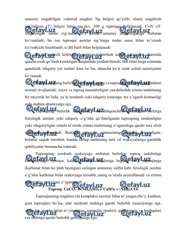  
 
umumiy singdirilgan vodorod miqdori Ng belgisi qo’yilib, ularni singdirish 
yig’indisini (T) belgisi bilan mg.ekv. 100 g tuproqqa belgilanadi: C+N =T. 
Singdirilgan ionlar yig’indisi (C) foizda umumiy singdirilganiga nisbatan 
ko’rsatiladi; bu esa tuproqni asoslar sig’imiga ionlar asosi bilan to’yinish 
ko’rsatkichi hisoblanib, u (B) harfi bilan belgilanadi: 
Bu ko’rsatkich kislotali sharoitni xarakterlash uchun va nordon sharoitda 
qancha oxak qo’llash kerakligini aniqlashda yordam beradi. Shu bilan birga eritmada 
qanchalik ishqoriy yer ionlari kam bo’lsa, shuncha ko’p oxak solish zaruriyatini 
ko’rsatadi. 
Tuproq va uning buferligi. O’simliklarning va tuproqdagi mikroorganizmlarni 
normal rivojlanishi, xayot va tuproq unumdorligini yaxshilashda eritma muhitining 
bir meyerda bo’lishi, ya’ni nordonli yoki ishqoriy tomonga  tez o’zgarib ketmasligi 
juda muhim ahamiyatga ega. 
Tuproqning buferlik xususiyati, - bu dehqonchilik qilinadigan yerlarga 
fiziologik nordon yoki ishqoriy o’g’itlar qo’llanilganda tuproqning nordonligini 
yoki ishqoriyligini ortishi ta’sirida eritma muhitining o’zgarishiga qarshi tura olish 
qobiliyati tushuniladi. Buferlik- tuproqlar eritmasining muhitini doimiyligini, 
holatini saqlab turishini, hamda tashqi muhitning turli xil reaksiyalariga qarshilik 
qobiliyatini birmuncha oshiradi. 
Tuproqning nordonli reaksiyaga nisbatan buferligi tuproq tarkibidagi 
karbonatlarga, ayniqsa, kalsiy karbonat miqdoriga bog’liq. Bo’z tuproqlarga 
(karbonat bilan ko’plab tuyingan) solingan ammoniy sulfat kabi fiziologik nordon 
o’g’itlar karbonat bilan reaksiyaga kirishib, uning ta’sirida neytrallanadi va eritma 
muhitining reaksiyasi o’zgarmaydi: 
Tuproq: CaCO3 + (NH4)2SO4 = CaSO4 + (NH4)2CO3 
Tuproqlarning singdiruvchi kompleksi asoslari bilan to’yingan (bo’z, kashtan, 
qora tuproqlar) bo’lsa, ular nordonli muhitga qarshi buferlik xususiyatiga ega, 
aksincha, asoslar bilan to’yinmagan  tuproqlar (podzol, qizil tuproq va boshqalar) 
esa muhitga qarshi buferlik qobiliyatiga ega: 
