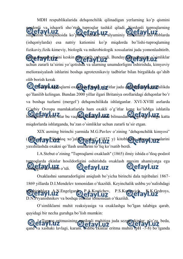  
 
MDH respublikalarida dehqonchilik qilinadigan yerlarning ko’p qismini 
nordonli va ishqorli sho’rtob tuproqlar tashkil qiladi. Nordonli tuproqlarning 
singdirish kompleksida ko’plab vodorod va alyuminiy kationlari, sho’rtoblarda 
(ishqoriylarda) esa natriy kationini ko’p miqdorda bo’lishi-tuproqlarning 
fizikaviy,fizik-kimeviy, biologik va mikrobiologik xossalarini juda yomonlashtirib, 
uning unumdorligini keskin pasaytirib yuboradi. Bunday tuproqlarning o’simliklar 
uchun zararli ta’sirini yo’qotishda va ularning unumdorligini oshirishda, kimyoviy 
meliorasiyalash ishlarini boshqa agrotexnikaviy tadbirlar bilan birgalikda qo’shib 
olib borish kerak 
Nordon tuproqlarni oxaklash. Ohakli o’g’itlar juda qadiMgan dehqonchilikda 
qo’llanilib kelingan. Bundan 2000 yillar ilgari Britaniya orollaridagi dehqonlar bo’r 
va boshqa tuzlarni (mergel’) dehqonchilikda ishlatganlar. XVI-XVIII asrlarda 
G’arbiy Ovropa mamlakatlarida ham oxakli o’g’itlar keng ko’laMga ishlatila 
boshlandi. Lekin, ular bu vaqtda oxakni ta’sirini bilmasdan uni go’ng o’rniga katta 
miqdorlarda ishlatganda, ba’zan o’simliklar uchun zararli ta’sir etgan. 
XIX asrning birinchi yarmida M.G.Pavlov o’zining "dehqonchilik kimyosi" 
(1825 y) va "Qishloq xo’jalik asoslari" (1837 y) kitoblarida tuproq xossalarini 
yaxshilashda oxakni qo’llash usullarini to’liq ko’rsatib berdi. 
I.A.Stebut o’zining "Tuproqlarni oxaklash" (1865) ilmiy ishida o’tloq-podzol 
tuproqlarda ekinlar hosildorligini oshirishda oxaklash muxim ahamiyatga ega 
ekanligini ko’rsatib o’tdi. 
Oxaklashni samaradorligini aniqlash bo’yicha birinchi dala tajribalari 1867-
1869 yillarda D.I.Mendelev tomonidan o’tkazildi. Keyinchalik ushbu yo’nalishdagi 
tekshirishlar 
A.N.Engelgardt 
P.A.Kostichev, 
P.S.Kossovich, 
K.K.Gedroys, 
D.N.Pryanishnikov va boshqa olimlar tomonidan o’tkazildi. 
O’simliklarni muhit reaksiyasiga va oxaklashga bo’lgan talabiga qarab, 
quyidagi bir necha guruhga bo’lish mumkin: 
1. Tuproq eritmasining nordonli muhitiga juda sezgir ekinlar: g’o’za, beda, 
qand va xashaki lavlagi, karam. Ushbu ekinlar eritma muhiti (pH -7-8) bo’lganda 
