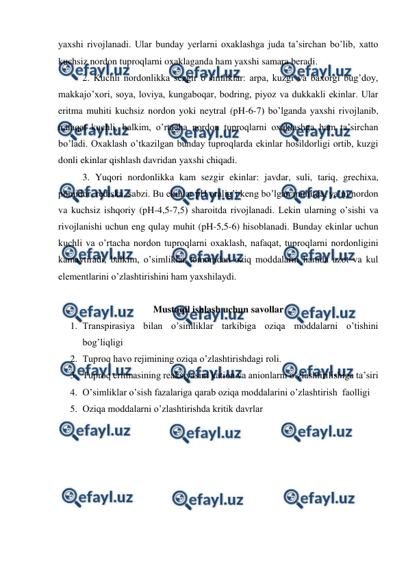  
 
yaxshi rivojlanadi. Ular bunday yerlarni oxaklashga juda ta’sirchan bo’lib, xatto 
kuchsiz nordon tuproqlarni oxaklaganda ham yaxshi samara beradi. 
2. Kuchli nordonlikka sezgir o’simliklar: arpa, kuzgi va baxorgi bug’doy, 
makkajo’xori, soya, loviya, kungaboqar, bodring, piyoz va dukkakli ekinlar. Ular 
eritma muhiti kuchsiz nordon yoki neytral (pH-6-7) bo’lganda yaxshi rivojlanib, 
nafaqat kuchli, balkim, o’rtacha nordon tuproqlarni oxaklashga ham ta’sirchan 
bo’ladi. Oxaklash o’tkazilgan bunday tuproqlarda ekinlar hosildorligi ortib, kuzgi 
donli ekinlar qishlash davridan yaxshi chiqadi. 
3. Yuqori nordonlikka kam sezgir ekinlar: javdar, suli, tariq, grechixa, 
pomidor, rediska, sabzi. Bu ekinlar pH oralig’i keng bo’lgan muhitda, ya’ni nordon 
va kuchsiz ishqoriy (pH-4,5-7,5) sharoitda rivojlanadi. Lekin ularning o’sishi va 
rivojlanishi uchun eng qulay muhit (pH-5,5-6) hisoblanadi. Bunday ekinlar uchun 
kuchli va o’rtacha nordon tuproqlarni oxaklash, nafaqat, tuproqlarni nordonligini 
kamaytiradi, balkim, o’simliklar tomonidan oziq moddalarni hamda azot va kul 
elementlarini o’zlashtirishini ham yaxshilaydi. 
 
Mustaqil ishlash uchun savollar 
1. Transpirasiya bilan o’simliklar tarkibiga oziqa moddalarni o’tishini  
bog’liqligi 
2. Tuproq havo rejimining oziqa o’zlashtirishdagi roli.  
3. Tuproq eritmasining reaksiyasini kation va anionlarni o’zlashtirilishiga ta’siri 
4. O’simliklar o’sish fazalariga qarab oziqa moddalarini o’zlashtirish  faolligi 
5. Oziqa moddalarni o’zlashtirishda kritik davrlar 
 
 
