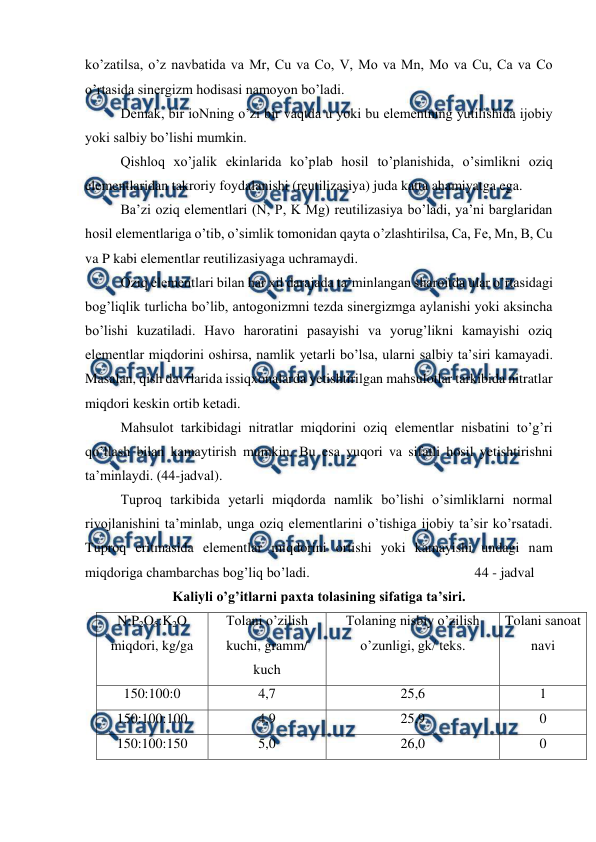  
 
ko’zatilsa, o’z navbatida va Mr, Cu va Co, V, Mo va Mn, Mo va Cu, Ca va Co 
o’rtasida sinergizm hodisasi namoyon bo’ladi. 
Demak, bir ioNning o’zi bir vaqtda u yoki bu elementning yutilishida ijobiy 
yoki salbiy bo’lishi mumkin. 
Qishloq xo’jalik ekinlarida ko’plab hosil to’planishida, o’simlikni oziq 
elementlaridan takroriy foydalanishi (reutilizasiya) juda katta ahamiyatga ega. 
Ba’zi oziq elementlari (N, P, K Mg) reutilizasiya bo’ladi, ya’ni barglaridan 
hosil elementlariga o’tib, o’simlik tomonidan qayta o’zlashtirilsa, Ca, Fe, Mn, B, Cu 
va P kabi elementlar reutilizasiyaga uchramaydi.  
Oziq elementlari bilan har xil darajada ta’minlangan sharoitda ular o’rtasidagi 
bog’liqlik turlicha bo’lib, antogonizmni tezda sinergizmga aylanishi yoki aksincha 
bo’lishi kuzatiladi. Havo haroratini pasayishi va yorug’likni kamayishi oziq 
elementlar miqdorini oshirsa, namlik yetarli bo’lsa, ularni salbiy ta’siri kamayadi. 
Masalan, qish davrlarida issiqxonalarda yetishtirilgan mahsulotlar tarkibida nitratlar 
miqdori keskin ortib ketadi. 
Mahsulot tarkibidagi nitratlar miqdorini oziq elementlar nisbatini to’g’ri 
qo’llash bilan kamaytirish mumkin. Bu esa yuqori va sifatli hosil yetishtirishni 
ta’minlaydi. (44-jadval). 
Tuproq tarkibida yetarli miqdorda namlik bo’lishi o’simliklarni normal 
rivojlanishini ta’minlab, unga oziq elementlarini o’tishiga ijobiy ta’sir ko’rsatadi. 
Tuproq eritmasida elementlar miqdorini ortishi yoki kamayishi undagi nam 
miqdoriga chambarchas bog’liq bo’ladi. 
 
 
 
 
44 - jadval 
Kaliyli o’g’itlarni paxta tolasining sifatiga ta’siri. 
N:P2O5:K2O 
miqdori, kg/ga 
Tolani o’zilish 
kuchi, gramm/ 
kuch 
Tolaning nisbiy o’zilish 
o’zunligi, gk/ teks. 
Tolani sanoat 
navi 
150:100:0 
4,7 
25,6 
1 
150:100:100 
4,9 
25,9 
0 
150:100:150 
5,0 
26,0 
0 
