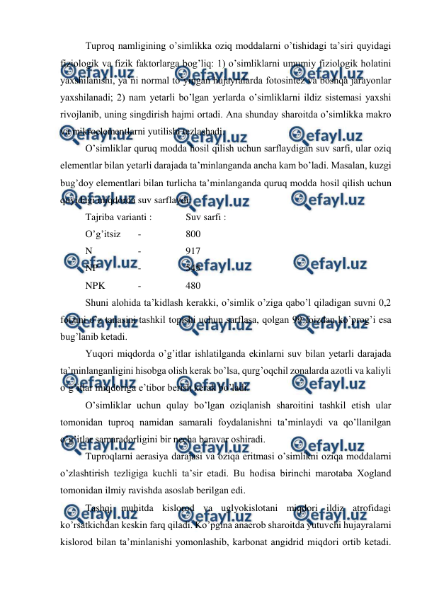  
 
Tuproq namligining o’simlikka oziq moddalarni o’tishidagi ta’siri quyidagi 
fiziologik va fizik faktorlarga bog’liq: 1) o’simliklarni umumiy fiziologik holatini 
yaxshilanishi, ya’ni normal to’yingan hujayralarda fotosintez va boshqa jarayonlar 
yaxshilanadi; 2) nam yetarli bo’lgan yerlarda o’simliklarni ildiz sistemasi yaxshi 
rivojlanib, uning singdirish hajmi ortadi. Ana shunday sharoitda o’simlikka makro 
va mikroelementlarni yutilishi tezlashadi. 
O’simliklar quruq modda hosil qilish uchun sarflaydigan suv sarfi, ular oziq 
elementlar bilan yetarli darajada ta’minlanganda ancha kam bo’ladi. Masalan, kuzgi 
bug’doy elementlari bilan turlicha ta’minlanganda quruq modda hosil qilish uchun 
quyidagi miqdorda suv sarflaydi: 
 
Tajriba varianti :  
Suv sarfi : 
 
O’g’itsiz 
 - 
 
800 
 
N 
 
 - 
 
917 
 
NP 
 
 - 
 
545 
 
NPK  
 - 
 
480 
Shuni alohida ta’kidlash kerakki, o’simlik o’ziga qabo’l qiladigan suvni 0,2 
foizini o’z tanasini tashkil topishi uchun sarflasa, qolgan 99 foizdan ko’prog’i esa 
bug’lanib ketadi. 
Yuqori miqdorda o’g’itlar ishlatilganda ekinlarni suv bilan yetarli darajada 
ta’minlanganligini hisobga olish kerak bo’lsa, qurg’oqchil zonalarda azotli va kaliyli 
o’g’itlar miqdoriga e’tibor berish kerak bo’ladi. 
O’simliklar uchun qulay bo’lgan oziqlanish sharoitini tashkil etish ular 
tomonidan tuproq namidan samarali foydalanishni ta’minlaydi va qo’llanilgan 
o’g’itlar samaradorligini bir necha baravar oshiradi. 
Tuproqlarni aerasiya darajasi va oziqa eritmasi o’simlikni oziqa moddalarni 
o’zlashtirish tezligiga kuchli ta’sir etadi. Bu hodisa birinchi marotaba Xogland 
tomonidan ilmiy ravishda asoslab berilgan edi. 
Tashqi muhitda kislorod va uglyokislotani miqdori ildiz atrofidagi 
ko’rsatkichdan keskin farq qiladi. Ko’pgina anaerob sharoitda yutuvchi hujayralarni 
kislorod bilan ta’minlanishi yomonlashib, karbonat angidrid miqdori ortib ketadi. 
